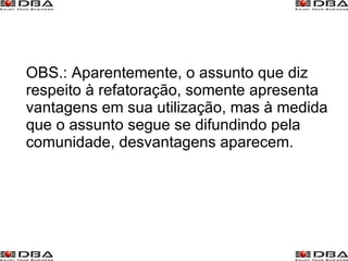 OBS.: Aparentemente, o assunto que diz respeito à refatoração, somente apresenta vantagens em sua utilização, mas à medida que o assunto segue se difundindo pela comunidade, desvantagens aparecem. 