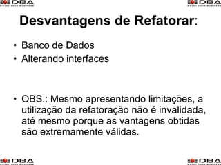 Desvantagens   de Refatorar :  Banco de Dados  Alterando interfaces  OBS.: Mesmo apresentando limitações, a utilização da refatoração não é invalidada, até mesmo porque as vantagens obtidas são extremamente válidas. 