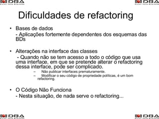 Dificuldades de refactoring Bases de dados - Aplicações fortemente dependentes dos esquemas das BDs Alterações na interface das classes   - Quando não se tem acesso a todo o código que usa uma interface, em que se pretende alterar o refactoring dessa interface, pode ser complicado.   Não publicar interfaces prematuramente.  Modificar o seu código de propriedade políticas, é um bom  refactoring. O Código Não Funciona - Nesta situação, de nada serve o refactoring... 