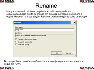 Rename Marque o nome do atributo, propriedade, método ou parâmetro; clique com o botão direito do mouse em cima da marcação e selecione a opção "Refactor" e a sub-opção "Rename";Abrirá a seguinte caixa de dialogo: No campo "New name" especifique o nome desejado para ser renomeado e clique em "OK". 