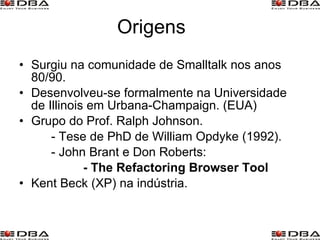 Origens Surgiu na comunidade de Smalltalk nos anos 80/90. Desenvolveu-se formalmente na Universidade de Illinois em Urbana-Champaign. (EUA) Grupo do Prof. Ralph Johnson. - Tese de PhD de William Opdyke (1992). - John Brant e Don Roberts: - The Refactoring Browser Tool Kent Beck (XP) na indústria. 