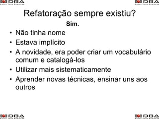Refatoração sempre existiu? Não tinha nome Estava implícito A novidade, era poder criar um vocabulário comum e catalogá-los Utilizar mais sistematicamente Aprender novas técnicas, ensinar uns aos outros Sim. 