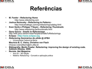 Referências M. Fowler -  Refactoring Home http://www.refactoring.com Joshua Kerievsky -  Refactoring to Patterns   - http://industriallogic.com/xp/refactoring/catalog.html Sven Gorts e Philippe T’Seyen -  Refactoring Thumbnails http://www.refactoring.be/thumbnails.html Gene Garcia -  Smells to Refactorings   http://wiki.java.net/bin/view/People/SmellsToRefactorings Eclipse -  http://www.eclipse.org Refactoring Seminários do aSide @ UFBA  Universidade Federal da Bahia Mauricio B. C. Vieira, Christina von Flach   Chavez (vieira|flach)@im.ufba.br Bibliografia: Martin Fowler. Refactoring: improving the design of existing code. Addison-Wesley. 2000. Revista .Net Magazine Ano 03 – 38ª edição Matéria: Refactoring – Conceito e aplicação prática 