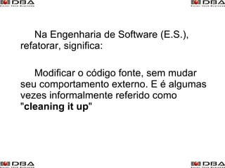 Na Engenharia de Software (E.S.), refatorar, significa:  Modificar o código fonte, sem mudar seu comportamento externo. E é algumas vezes informalmente referido como " cleaning  it up "  