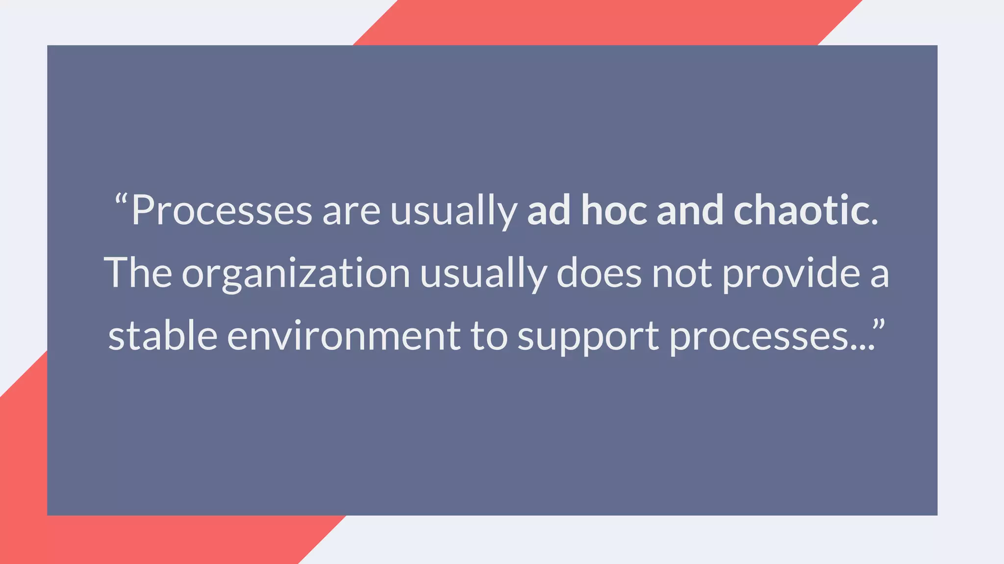 “Processes are usually ad hoc and chaotic.
The organization usually does not provide a
stable environment to support processes...”
 