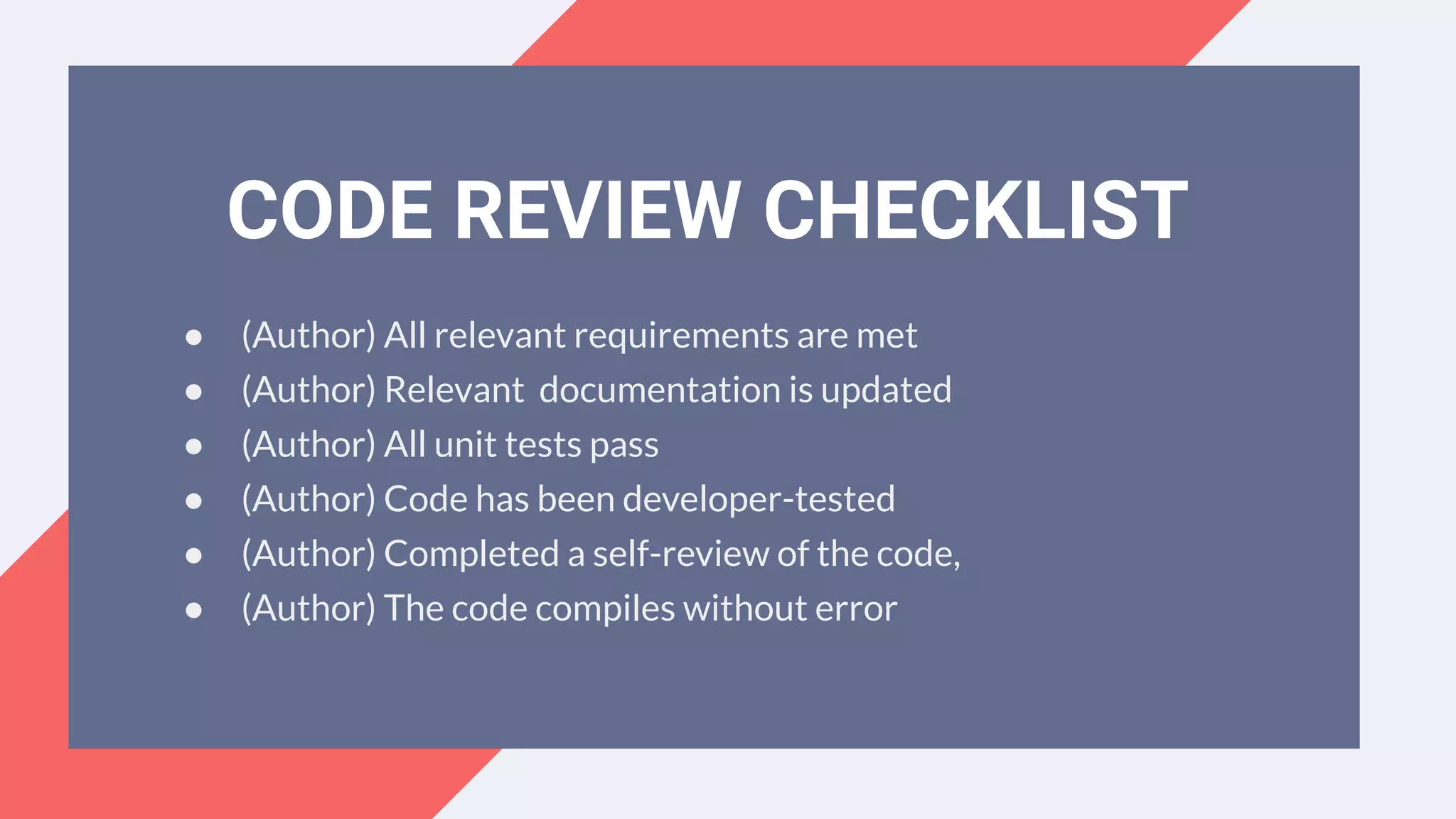 ● (Author) All relevant requirements are met
● (Author) Relevant documentation is updated
● (Author) All unit tests pass
● (Author) Code has been developer-tested
● (Author) Completed a self-review of the code,
● (Author) The code compiles without error
CODE REVIEW CHECKLIST
 