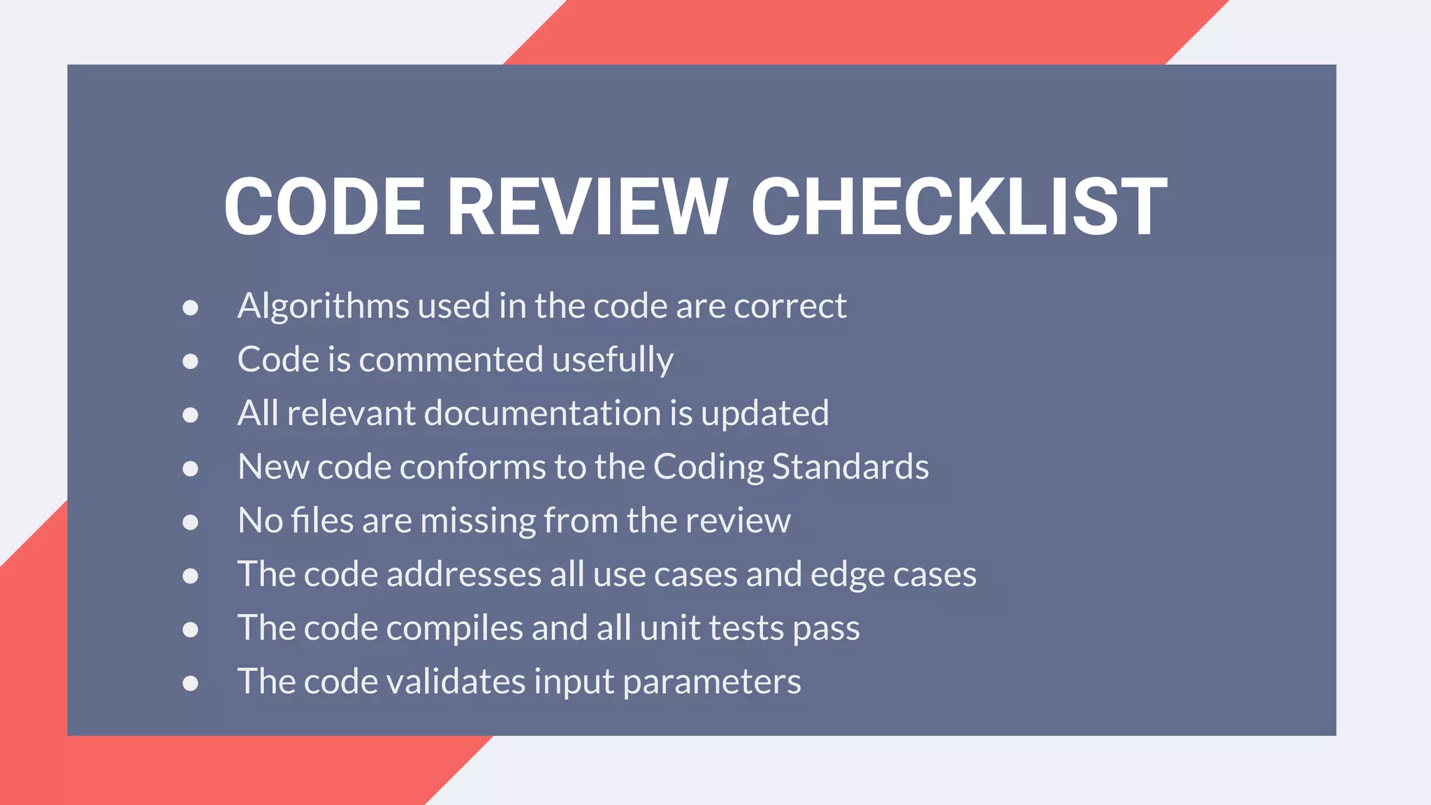 ● Algorithms used in the code are correct
● Code is commented usefully
● All relevant documentation is updated
● New code conforms to the Coding Standards
● No ﬁles are missing from the review
● The code addresses all use cases and edge cases
● The code compiles and all unit tests pass
● The code validates input parameters
CODE REVIEW CHECKLIST
 