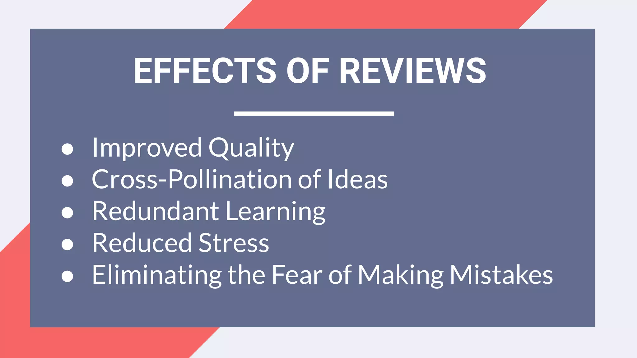 EFFECTS OF REVIEWS
● Improved Quality
● Cross-Pollination of Ideas
● Redundant Learning
● Reduced Stress
● Eliminating the Fear of Making Mistakes
 