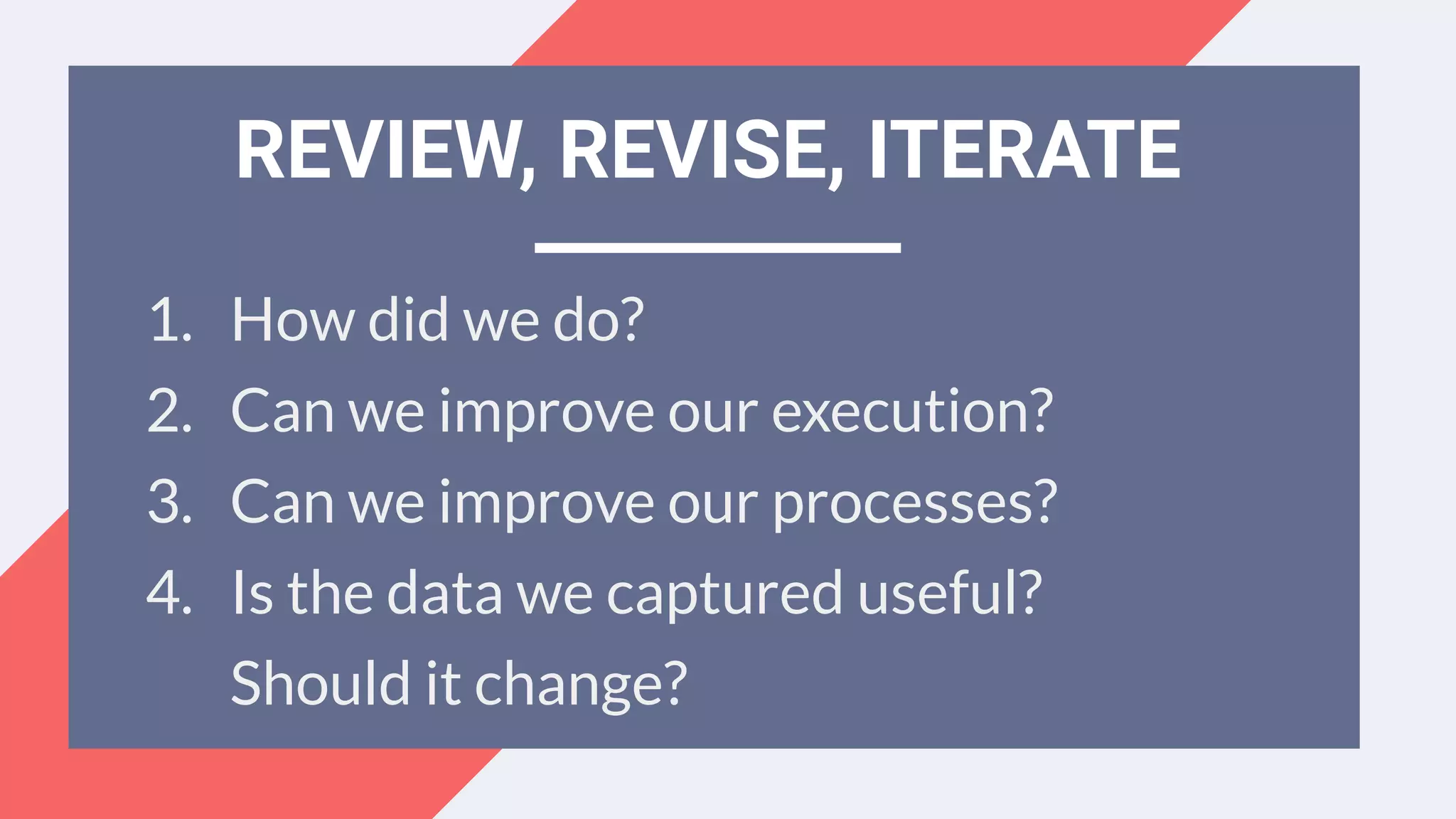 1. How did we do?
2. Can we improve our execution?
3. Can we improve our processes?
4. Is the data we captured useful?
Should it change?
REVIEW, REVISE, ITERATE
 
