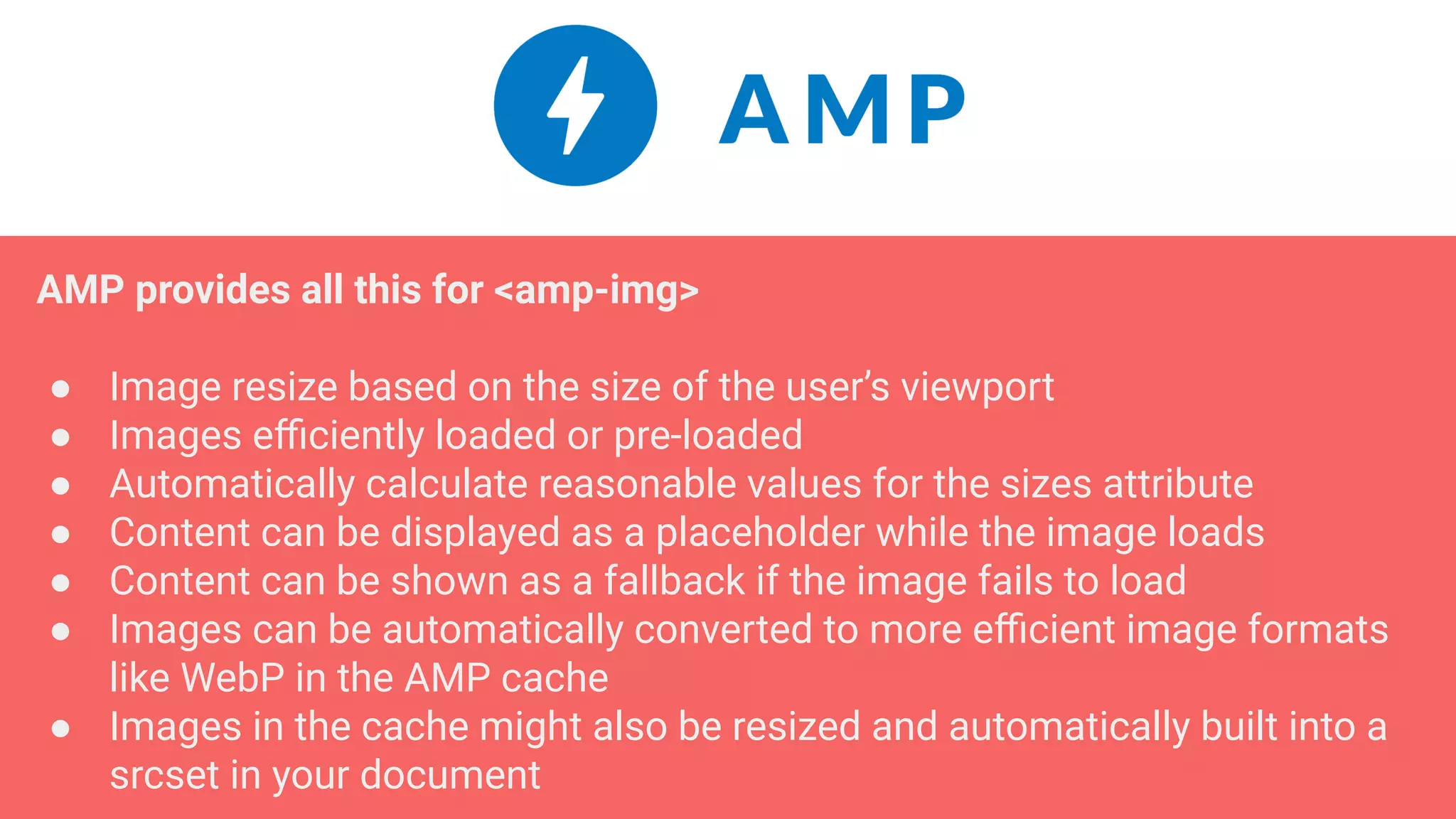 AMP provides all this for <amp-img>
● Image resize based on the size of the user’s viewport
● Images eﬃciently loaded or pre-loaded
● Automatically calculate reasonable values for the sizes attribute
● Content can be displayed as a placeholder while the image loads
● Content can be shown as a fallback if the image fails to load
● Images can be automatically converted to more eﬃcient image formats
like WebP in the AMP cache
● Images in the cache might also be resized and automatically built into a
srcset in your document
 
