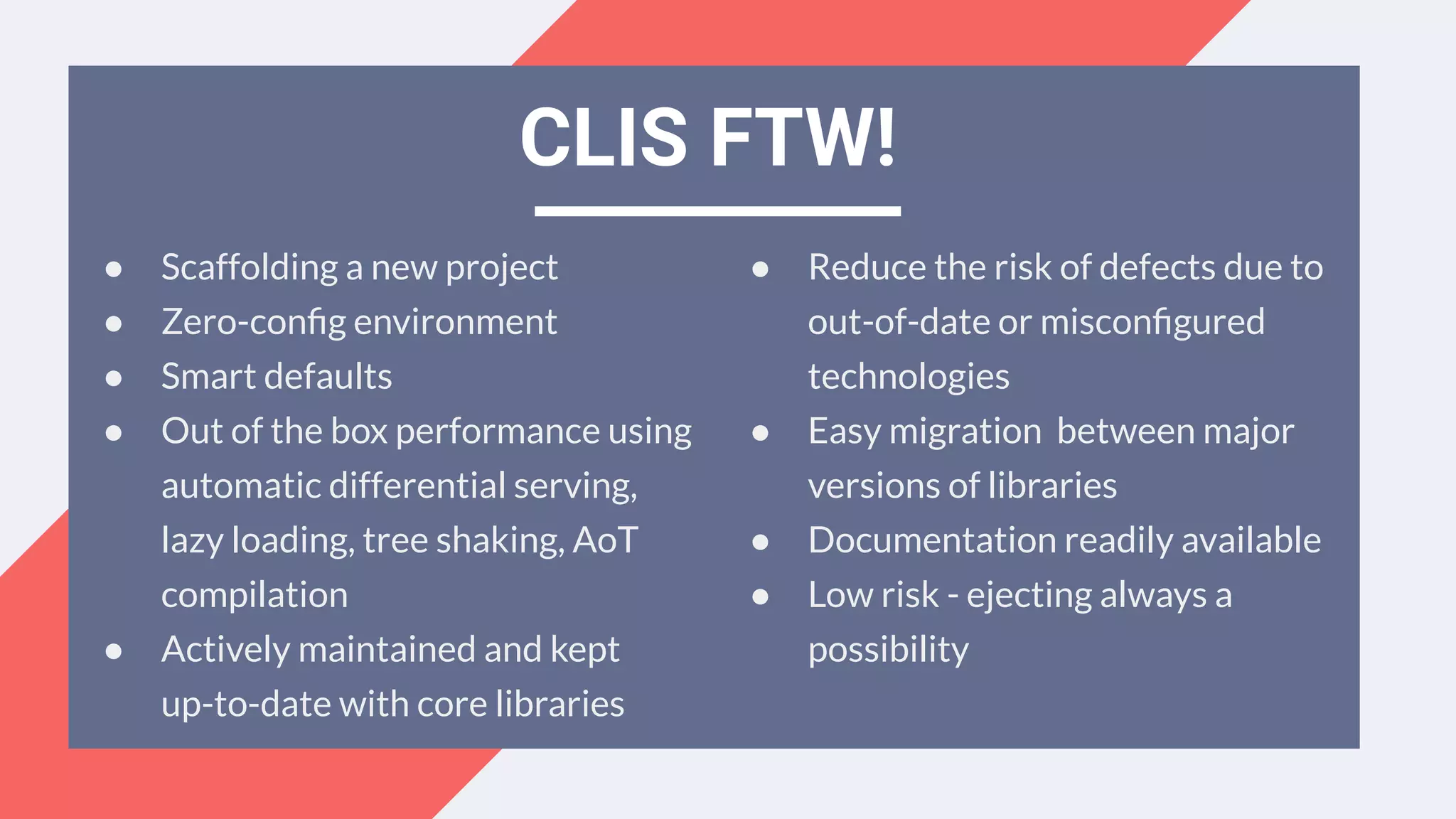 ● Scaffolding a new project
● Zero-conﬁg environment
● Smart defaults
● Out of the box performance using
automatic differential serving,
lazy loading, tree shaking, AoT
compilation
● Actively maintained and kept
up-to-date with core libraries
CLIS FTW!
● Reduce the risk of defects due to
out-of-date or misconﬁgured
technologies
● Easy migration between major
versions of libraries
● Documentation readily available
● Low risk - ejecting always a
possibility
 