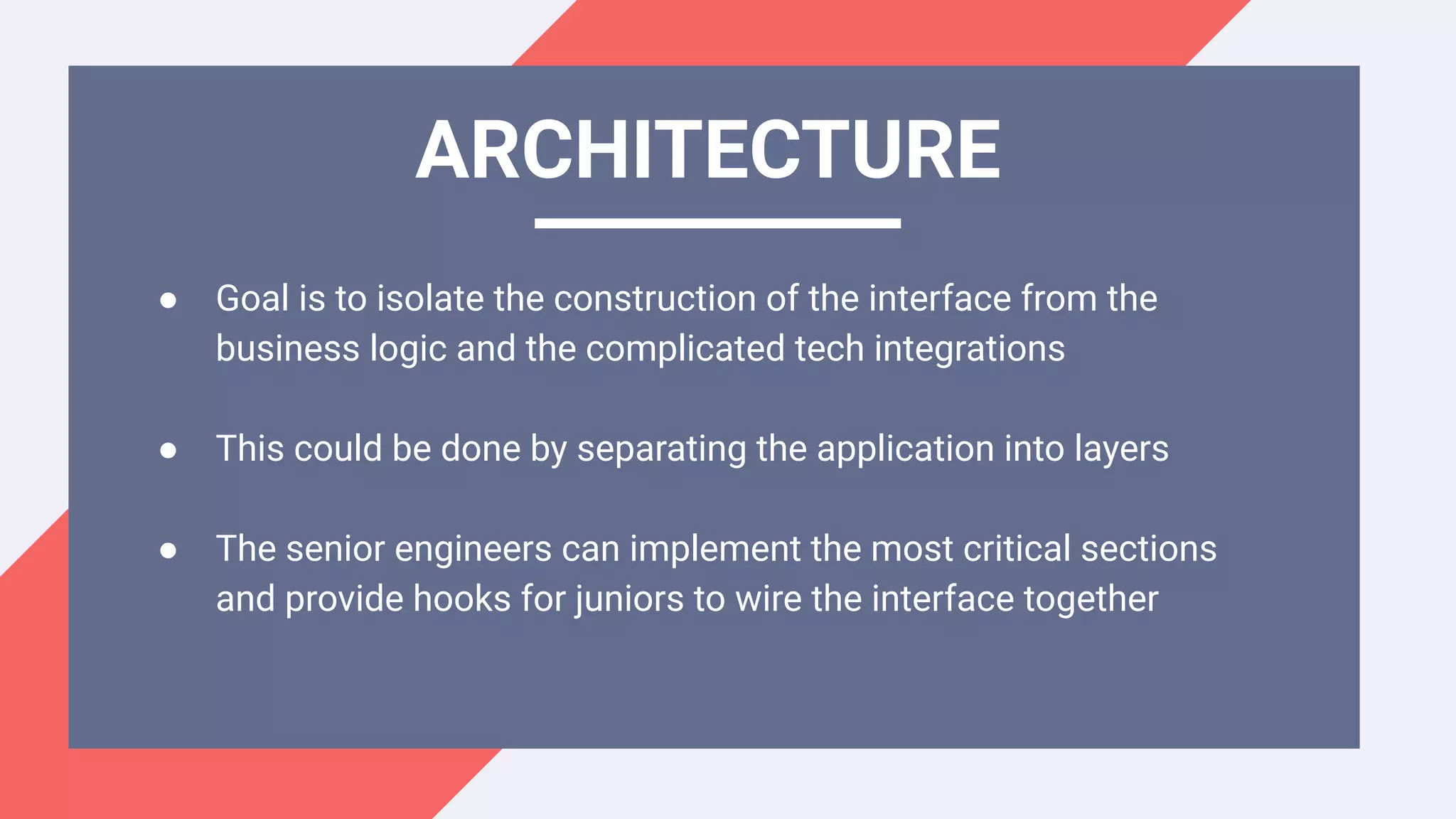 ● Goal is to isolate the construction of the interface from the
business logic and the complicated tech integrations
● This could be done by separating the application into layers
● The senior engineers can implement the most critical sections
and provide hooks for juniors to wire the interface together
ARCHITECTURE
 