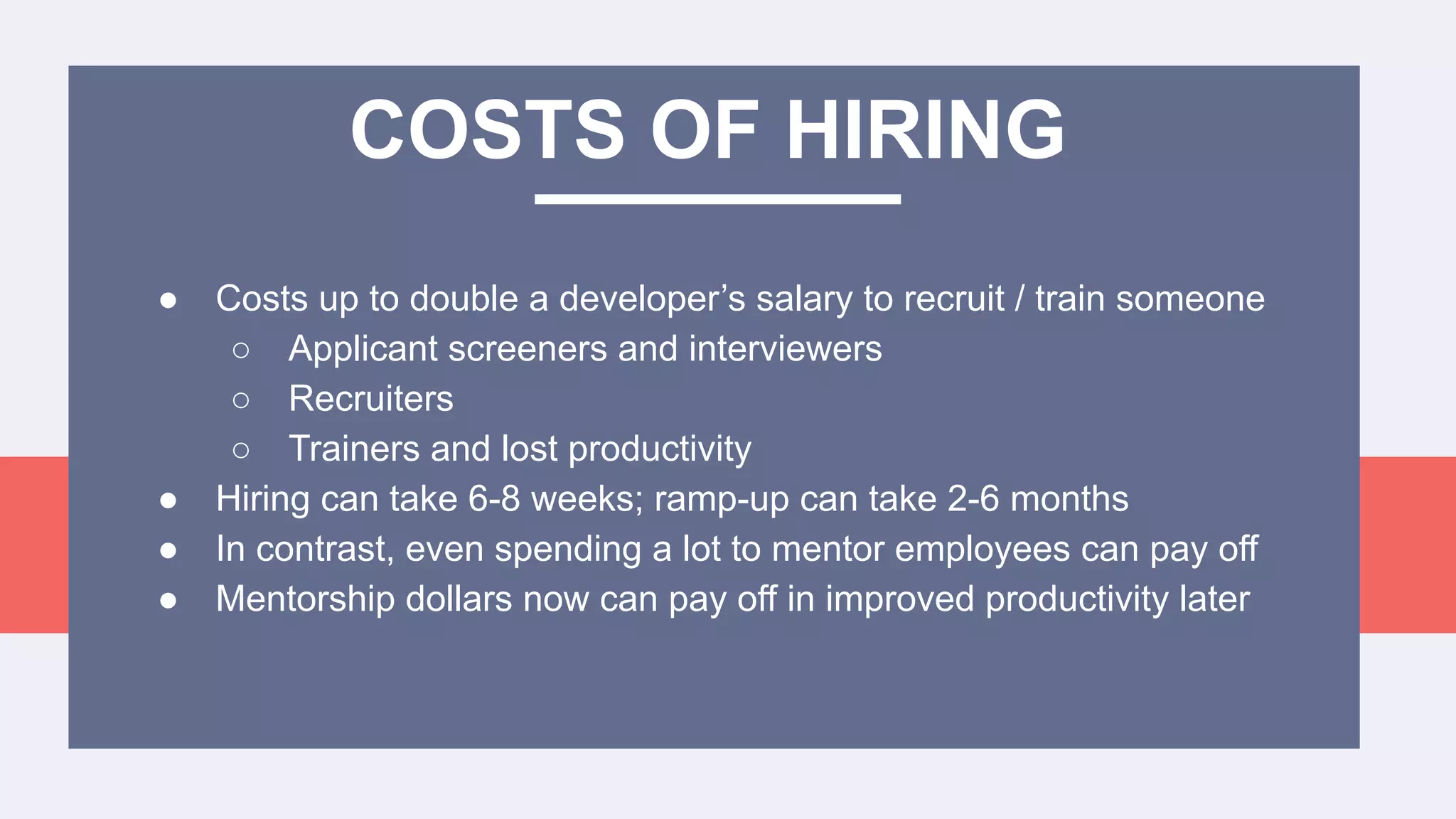 ● Costs up to double a developer’s salary to recruit / train someone
○ Applicant screeners and interviewers
○ Recruiters
○ Trainers and lost productivity
● Hiring can take 6-8 weeks; ramp-up can take 2-6 months
● In contrast, even spending a lot to mentor employees can pay off
● Mentorship dollars now can pay off in improved productivity later
COSTS OF HIRING
 
