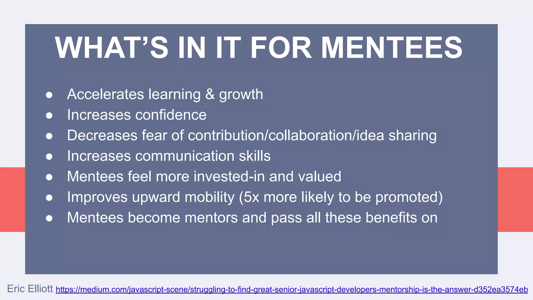 ● Accelerates learning & growth
● Increases confidence
● Decreases fear of contribution/collaboration/idea sharing
● Increases communication skills
● Mentees feel more invested-in and valued
● Improves upward mobility (5x more likely to be promoted)
● Mentees become mentors and pass all these benefits on
Eric Elliott https://medium.com/javascript-scene/struggling-to-find-great-senior-javascript-developers-mentorship-is-the-answer-d352ea3574eb
WHAT’S IN IT FOR MENTEES
 