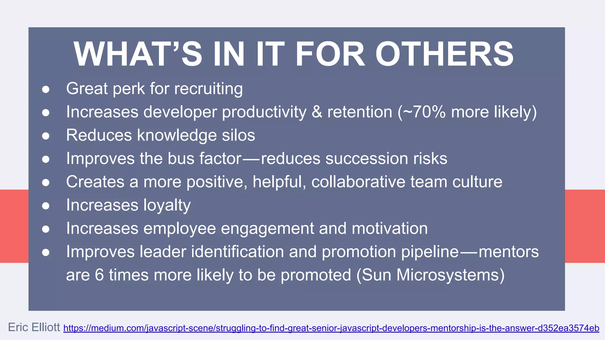 ● Great perk for recruiting
● Increases developer productivity & retention (~70% more likely)
● Reduces knowledge silos
● Improves the bus factor — reduces succession risks
● Creates a more positive, helpful, collaborative team culture
● Increases loyalty
● Increases employee engagement and motivation
● Improves leader identification and promotion pipeline — mentors
are 6 times more likely to be promoted (Sun Microsystems)
WHAT’S IN IT FOR OTHERS
Eric Elliott https://medium.com/javascript-scene/struggling-to-find-great-senior-javascript-developers-mentorship-is-the-answer-d352ea3574eb
 