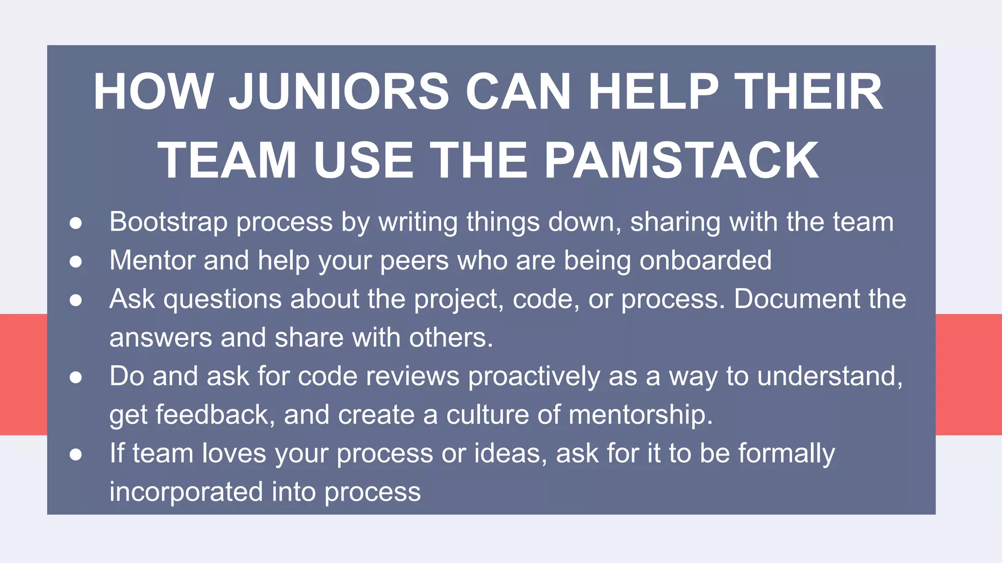 HOW JUNIORS CAN HELP THEIR
TEAM USE THE PAMSTACK
● Bootstrap process by writing things down, sharing with the team
● Mentor and help your peers who are being onboarded
● Ask questions about the project, code, or process. Document the
answers and share with others.
● Do and ask for code reviews proactively as a way to understand,
get feedback, and create a culture of mentorship.
● If team loves your process or ideas, ask for it to be formally
incorporated into process
 