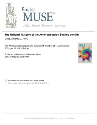 The National Museum of the American Indian Sharing the Gift
Cobb, Amanda J., 1970-


The American Indian Quarterly, Volume 29, Number 3&4, Summer/Fall
2005, pp. 361-383 (Article)

Published by University of Nebraska Press
DOI: 10.1353/aiq.2005.0083




   For additional information about this article
   http://muse.jhu.edu/journals/aiq/summary/v029/29.3cobb02.html




                           Access Provided by Arizona State University at 12/14/11 5:10PM GMT
 