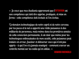 « Je veux que mes étudiants apprennent que l’attention est
une compétence qui doit être apprise, pratiquée, et mise en
forme : cette compétence doit évoluée si l’on évolue.

L’extension technologique de notre esprit et de notre cerveau
par les puces et le net a apporté une réelle puissance à des
milliards de personnes, mais même dans les premières années
de cette connexion permanente, il est clair que même pour les
technologues enthousiastes de mon acabit, cette puissance peut
induire en erreur, fasciner et détourner ceux qui n’ont pas
appris – à qui l’on n’a jamais enseigné – comment exercer un
contrôle mental sur les outils qu’on utilise. »
                                                 Howard Rheingold
 