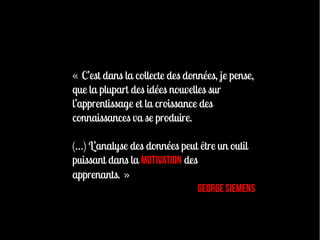 « C’est dans la collecte des données, je pense,
que la plupart des idées nouvelles sur
l’apprentissage et la croissance des
connaissances va se produire.

(…) L’analyse des données peut être un outil
puissant dans la motivation des
apprenants. »
                                George Siemens
 