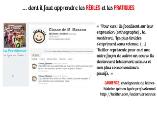 … dont il faut apprendre les règles et les pratiques

                                  « Pour eux: ils focalisent sur leur
                                  expression (orthographe) , la
                                  modèrent. Les plus timides
                                  s'expriment sans retenue. (…)
                                  Twitter représente pour eux une
                                  autre façon de suivre un cours: ils
                                  deviennent totalement acteurs et
                                  non plus consommateurs
                                  passifs. »

                                      Laurence, enseignante de lettres-
                                      histoire géo en lycée professionnel
                                    http://twitter.com/laderniereannee
 