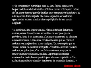 « La conversation numérique avec les liens faibles décloisonne
l’espace relationnel des individus. Elle leur permet d’échapper, même
si c’est dans des marges très limitées, aux assignations identitaires et
à la tyrannie des liens forts. Elle ouvre la fenêtre sur certaines
opportunités sociales et culturelles en périphérie de leur cercle
d’affinité.

Les dominants ont toujours eu des réseaux étendus. Echanger,
donner, entrer dans d’autres sociabilités ne leur pose pas de
problème. Mais il est intéressant d’analyser autrement les discours
d’autorité morale et éducative consistant à dire que les réseaux
sociaux sont conformistes et narcissiques. On nous répète que la
“vraie” amitié est dans les liens forts… Pourtant, avec les réseaux
sociaux, ce qui se joue, c’est que faire du réseau, engager la
conversation avec d’autres, qui était l’apanage des classes
dominantes, devient aussi possible pour d’autres populations. On
assiste à une démocratisation des formes de sociabilité étendues. »
                                                       Dominique Cardon
 