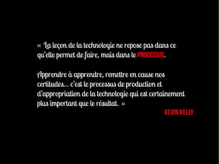 « La leçon de la technologie ne repose pas dans ce
qu’elle permet de faire, mais dans le processus.

Apprendre à apprendre, remettre en cause nos
certitudes… c’est le processus de production et
d’appropriation de la technologie qui est certainement
plus important que le résultat. »
                                                Kevin Kelly
 