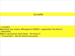 La suite



- 4 octobre
Workshop Joe Justice, Wikispeed à l’ENSCI - exploration Territoire 2
- Décembre
Make it up Festival, Saint Ouen - Territoire 3
- 15 novembre - des territoires aux pistes
 