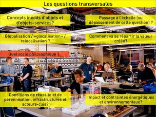 Les questions transversales

 Concepts inédits d’objets et            Passage à l’échelle (ou
     d’objets-services?              dépassement de cette question) ?


Globalisation / «glocalisation» /    Comment va se répartir la valeur
        relocalisation ?                        créée?


  Quel socle philosophique ?




  Conditions de réussite et de
                                     Impact et contraintes énergétiques
pérennisation, infrastructures et
                                          et environnementaux?
         acteurs-clés?
 