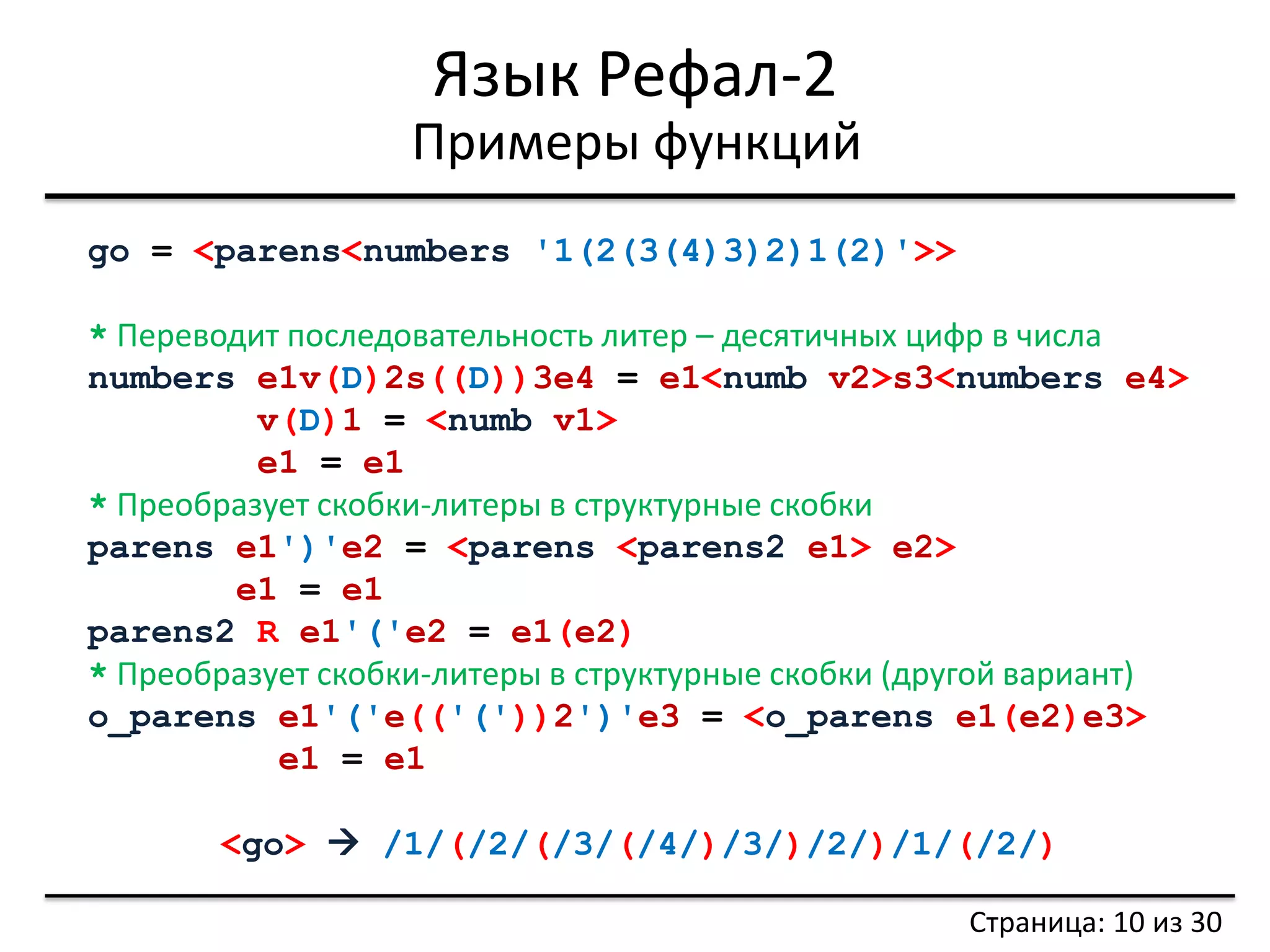 Язык Рефал-2 
Примеры функций 
Страница: 10 из 30 
go = <parens<numbers '1(2(3(4)3)2)1(2)'>> 
* Переводит последовательность литер – десятичных цифр в числа 
numbers e1v(D)2s((D))3e4 = e1<numb v2>s3<numbers e4> 
v(D)1 = <numb v1> 
e1 = e1 
* Преобразует скобки-литеры в структурные скобки 
parens e1')'e2 = <parens <parens2 e1> e2> 
e1 = e1 
parens2 R e1'('e2 = e1(e2) 
* Преобразует скобки-литеры в структурные скобки (другой вариант) 
o_parens e1'('e(('('))2')'e3 = <o_parens e1(e2)e3> 
e1 = e1 
<go>  /1/(/2/(/3/(/4/)/3/)/2/)/1/(/2/)  