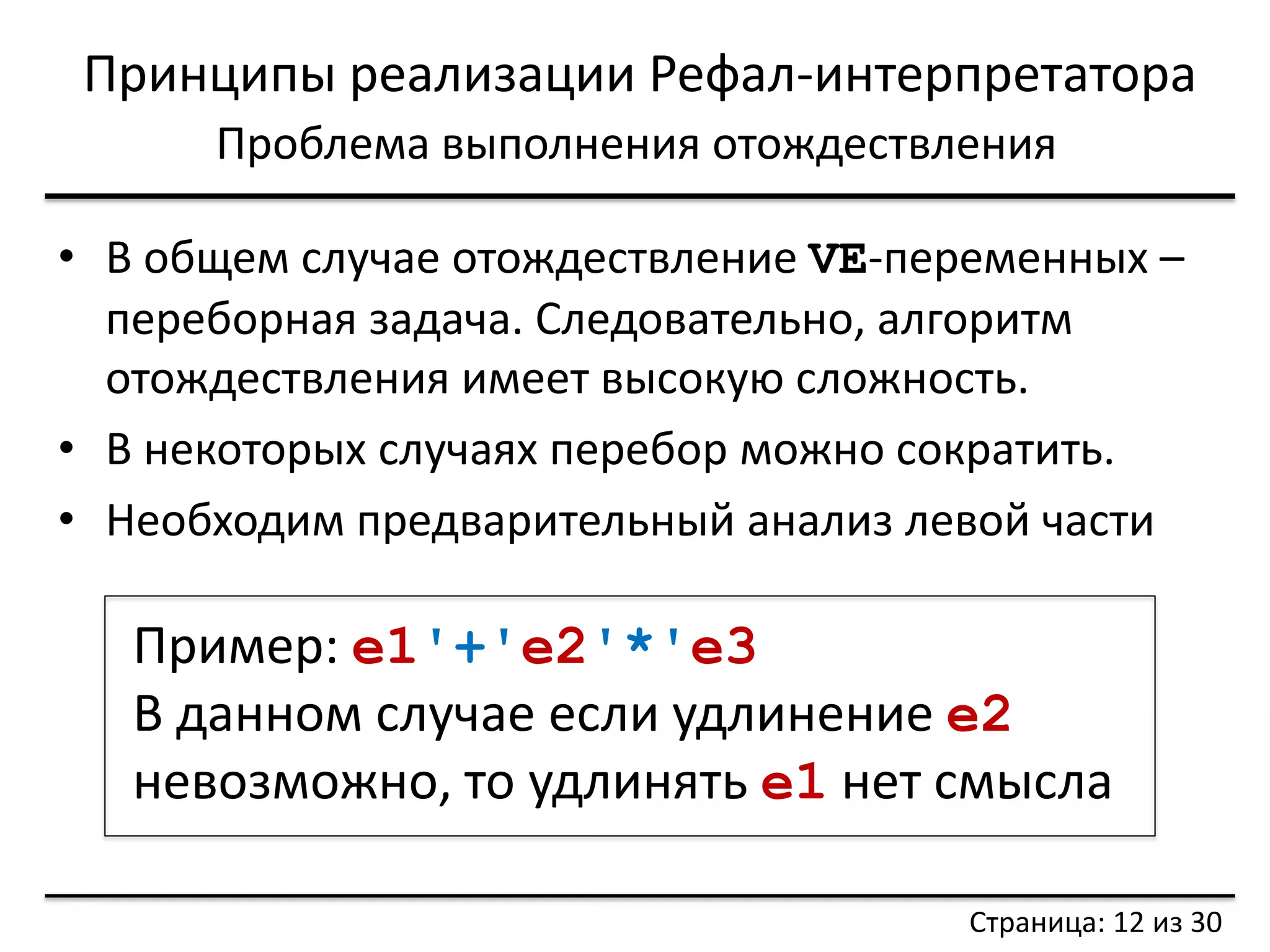 Принципы реализации Рефал-интерпретатора 
Проблема выполнения отождествления 
•В общем случае отождествление VE-переменных – переборная задача. Следовательно, алгоритм отождествления имеет высокую сложность. 
•В некоторых случаях перебор можно сократить. 
•Необходим предварительный анализ левой части 
Пример: e1'+'e2'*'e3 
В данном случае если удлинение e2 невозможно, то удлинять e1 нет смысла 
Страница: 12 из 30  
