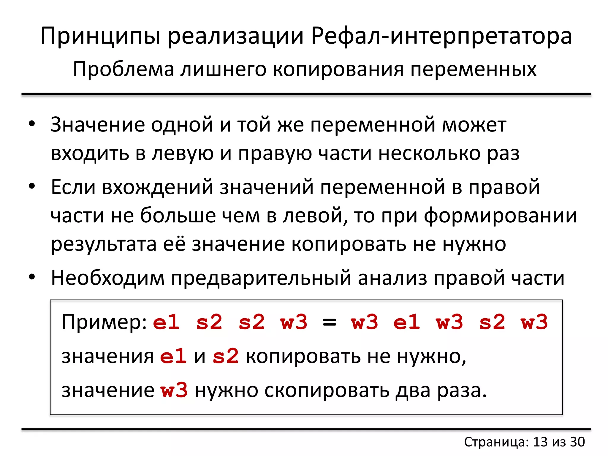 Принципы реализации Рефал-интерпретатора 
Проблема лишнего копирования переменных 
•Значение одной и той же переменной может входить в левую и правую части несколько раз 
•Если вхождений значений переменной в правой части не больше чем в левой, то при формировании результата её значение копировать не нужно 
•Необходим предварительный анализ правой части 
Пример: e1 s2 s2 w3 = w3 e1 w3 s2 w3 
значения e1 и s2 копировать не нужно, 
значение w3 нужно скопировать два раза. 
Страница: 13 из 30  