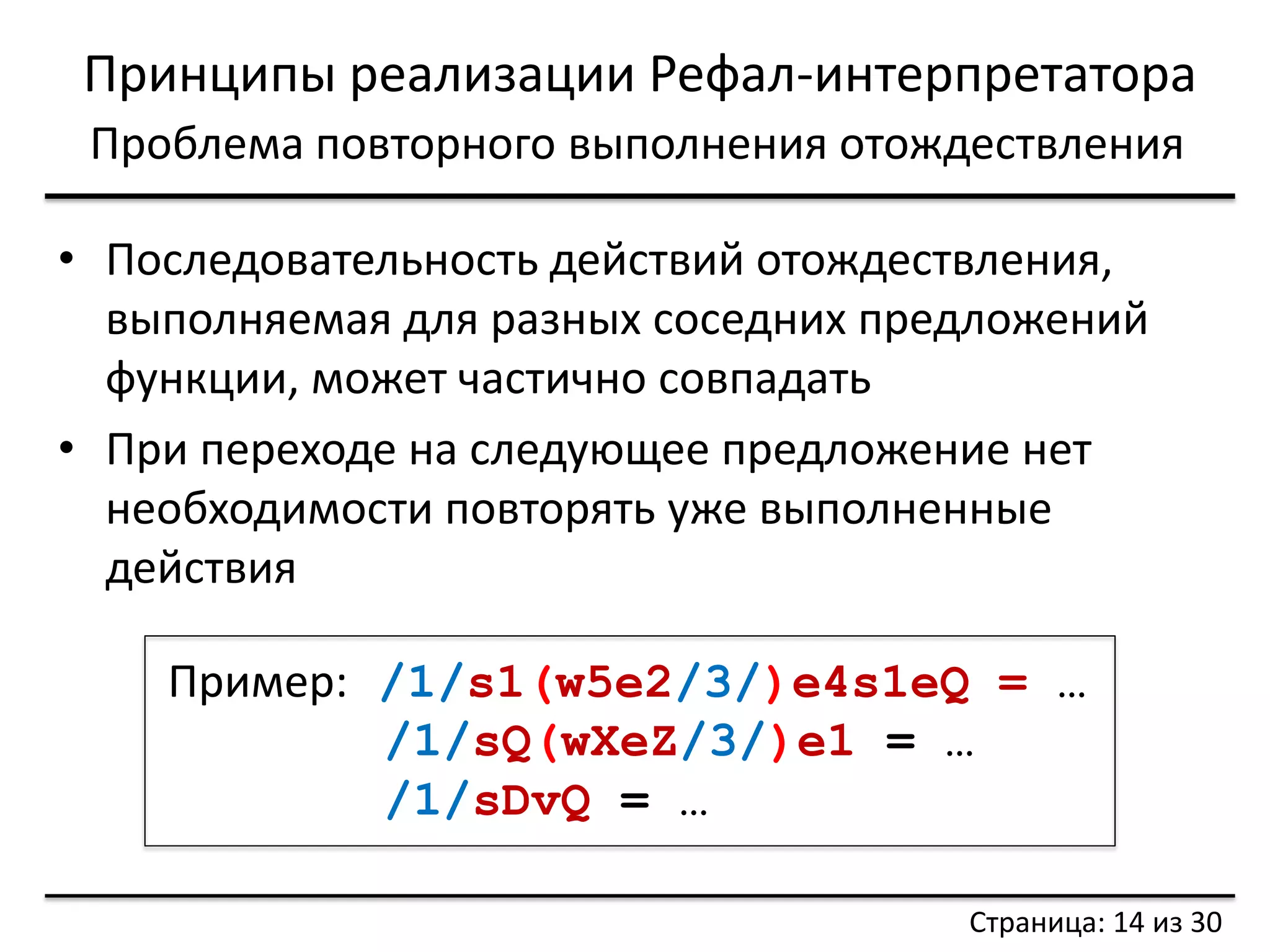 Принципы реализации Рефал-интерпретатора 
Проблема повторного выполнения отождествления 
•Последовательность действий отождествления, выполняемая для разных соседних предложений функции, может частично совпадать 
•При переходе на следующее предложение нет необходимости повторять уже выполненные действия 
Пример: /1/s1(w5e2/3/)e4s1eQ = … 
/1/sQ(wXeZ/3/)e1 = … 
/1/sDvQ = … 
Страница: 14 из 30  