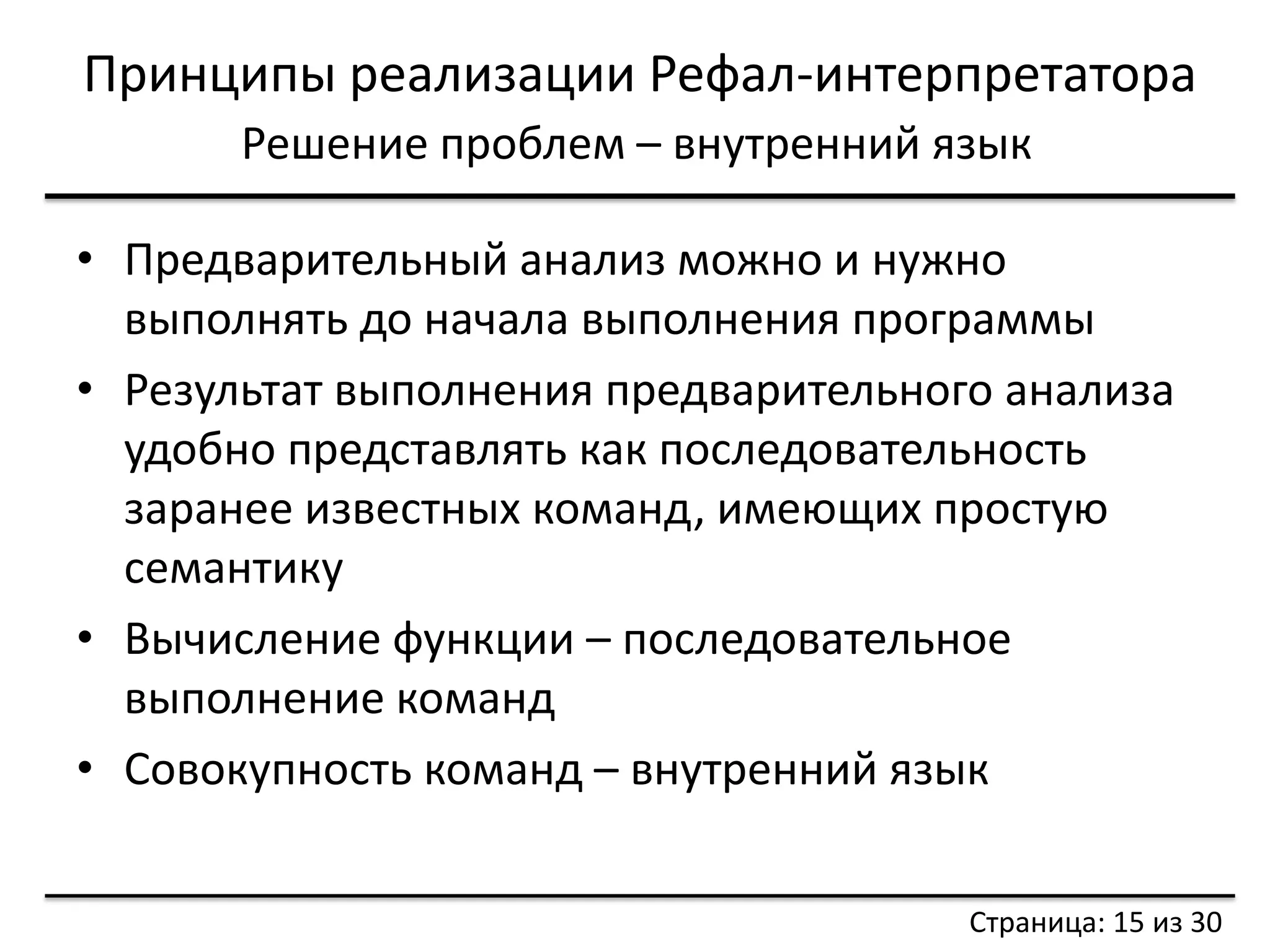 Принципы реализации Рефал-интерпретатора 
Решение проблем – внутренний язык 
•Предварительный анализ можно и нужно выполнять до начала выполнения программы 
•Результат выполнения предварительного анализа удобно представлять как последовательность заранее известных команд, имеющих простую семантику 
•Вычисление функции – последовательное выполнение команд 
•Совокупность команд – внутренний язык 
Страница: 15 из 30  