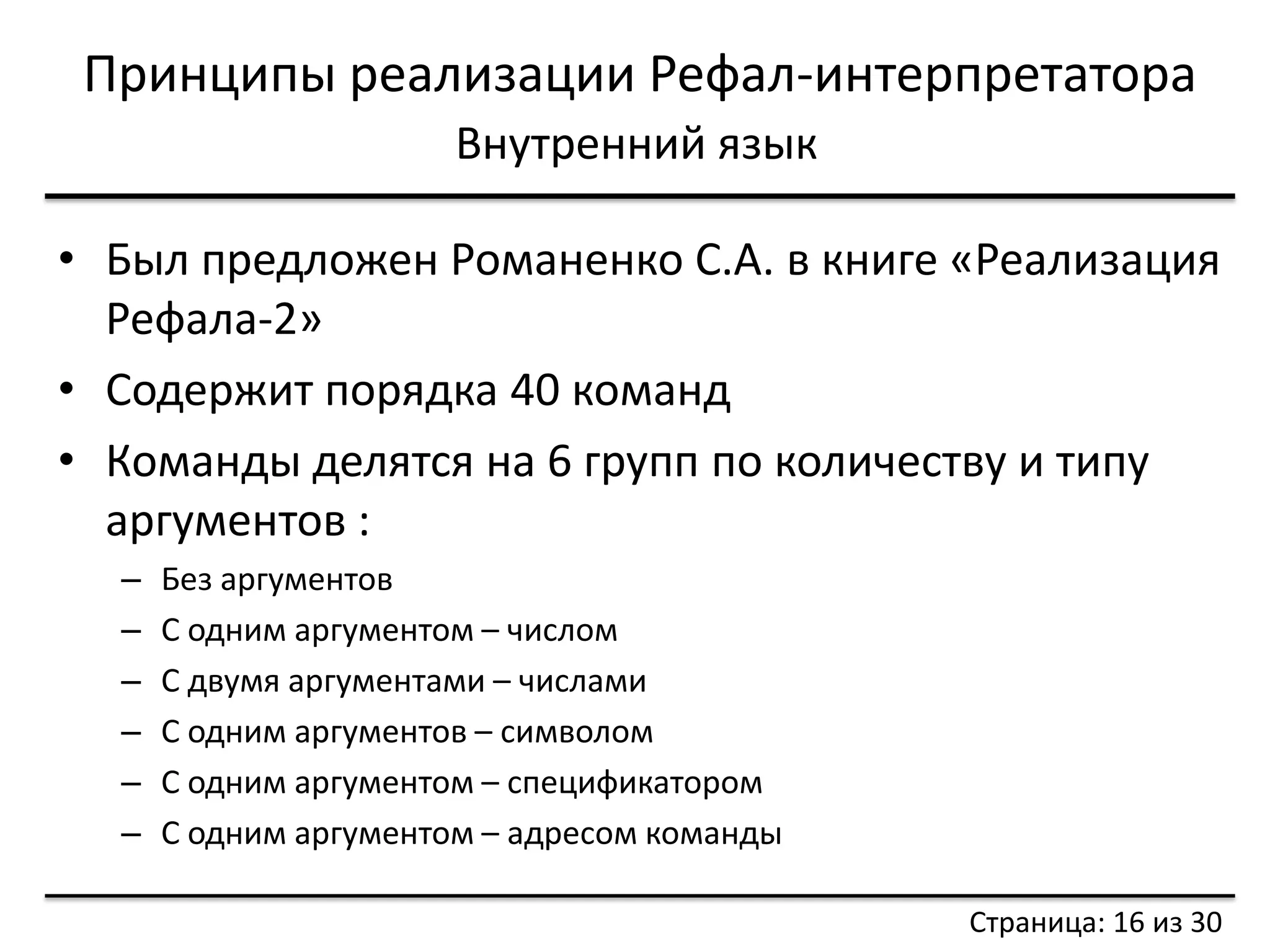 Принципы реализации Рефал-интерпретатора 
Внутренний язык 
•Был предложен Романенко С.А. в книге «Реализация Рефала-2» 
•Содержит порядка 40 команд 
•Команды делятся на 6 групп по количеству и типу аргументов : 
–Без аргументов 
–С одним аргументом – числом 
–С двумя аргументами – числами 
–С одним аргументов – символом 
–С одним аргументом – спецификатором 
–С одним аргументом – адресом команды 
Страница: 16 из 30  