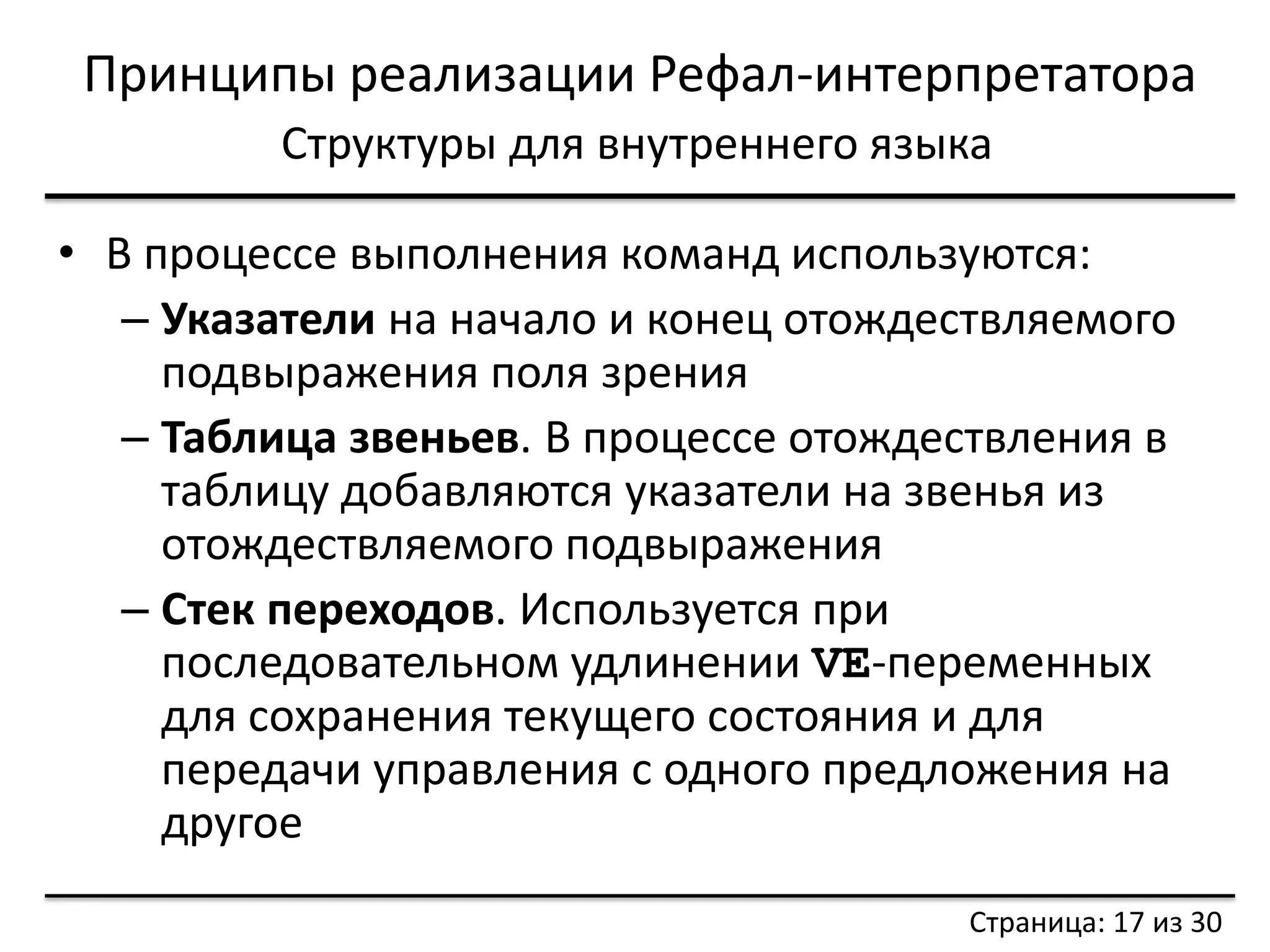 Принципы реализации Рефал-интерпретатора 
Структуры для внутреннего языка 
•В процессе выполнения команд используются: 
–Указатели на начало и конец отождествляемого подвыражения поля зрения 
–Таблица звеньев. В процессе отождествления в таблицу добавляются указатели на звенья из отождествляемого подвыражения 
–Стек переходов. Используется при последовательном удлинении VE-переменных для сохранения текущего состояния и для передачи управления с одного предложения на другое 
Страница: 17 из 30  