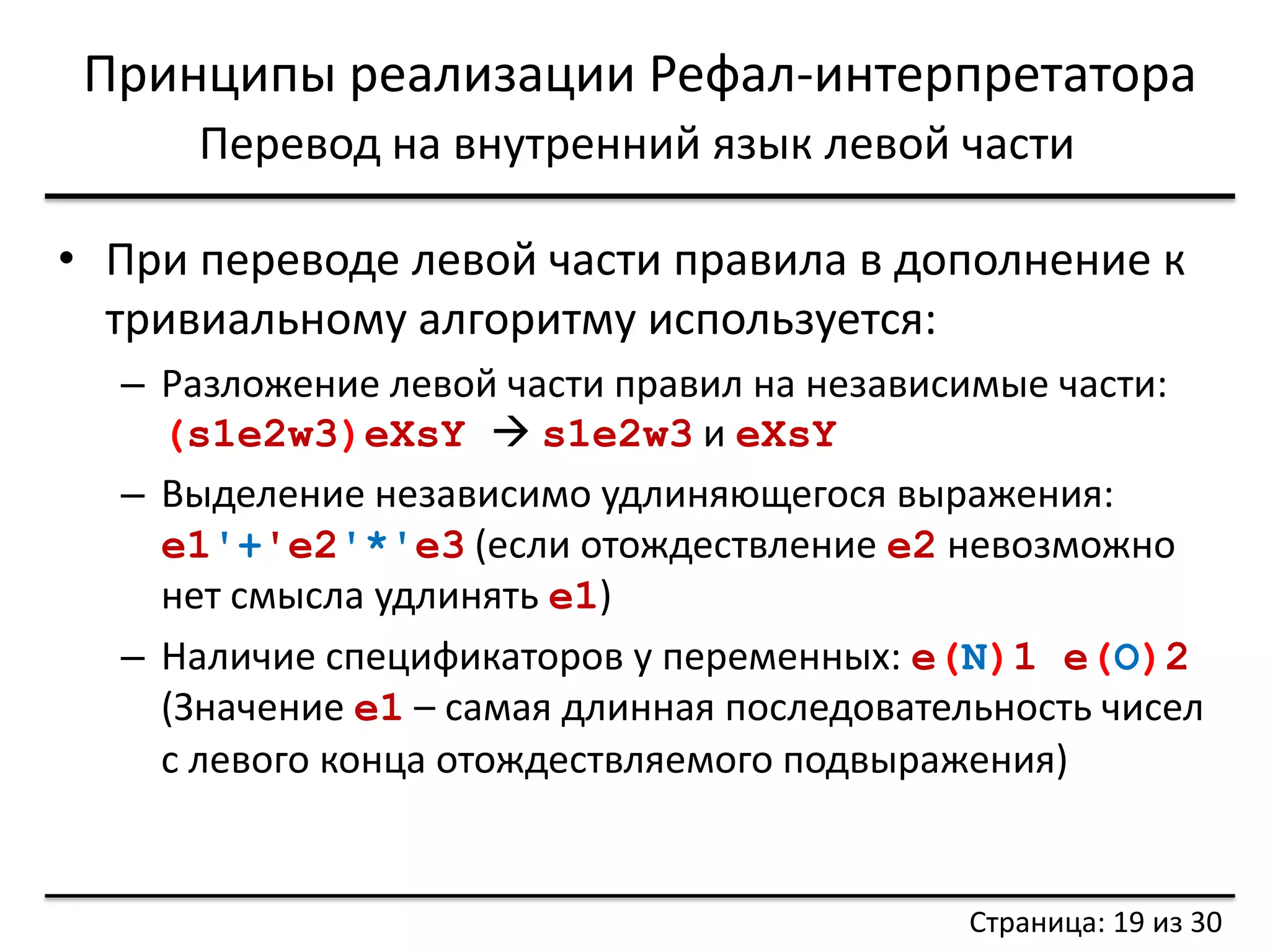 Принципы реализации Рефал-интерпретатора 
Перевод на внутренний язык левой части 
•При переводе левой части правила в дополнение к тривиальному алгоритму используется: 
–Разложение левой части правил на независимые части: (s1e2w3)eXsY  s1e2w3 и eXsY 
–Выделение независимо удлиняющегося выражения: e1'+'e2'*'e3 (если отождествление e2 невозможно нет смысла удлинять e1) 
–Наличие спецификаторов у переменных: e(N)1 e(O)2 (Значение e1 – самая длинная последовательность чисел с левого конца отождествляемого подвыражения) 
Страница: 19 из 30  