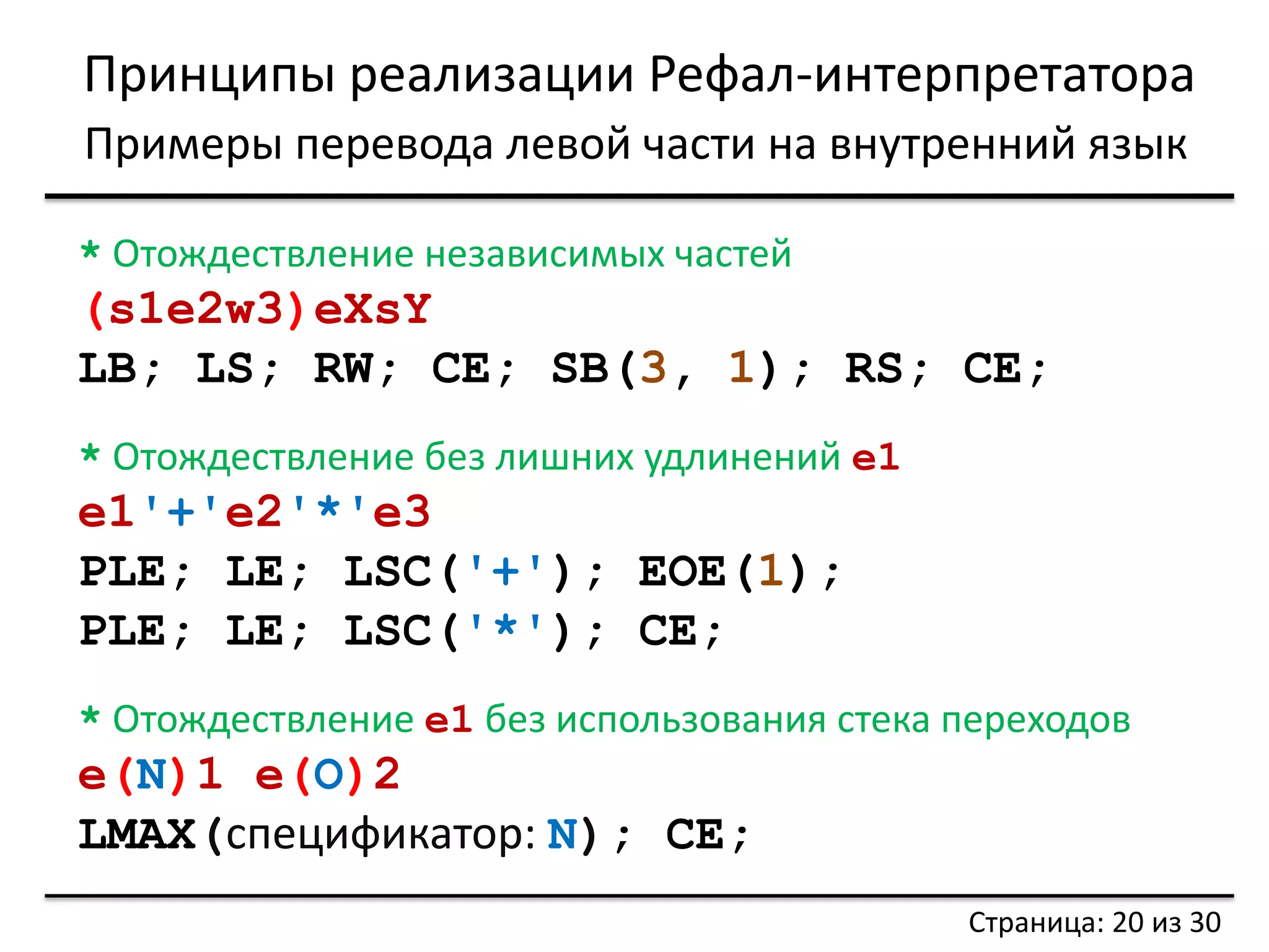 Принципы реализации Рефал-интерпретатора 
Примеры перевода левой части на внутренний язык 
Страница: 20 из 30 
* Отождествление независимых частей 
(s1e2w3)eXsY 
LB; LS; RW; CE; SB(3, 1); RS; CE; 
* Отождествление без лишних удлинений e1 
e1'+'e2'*'e3 
PLE; LE; LSC('+'); EOE(1); 
PLE; LE; LSC('*'); CE; 
* Отождествление e1 без использования стека переходов 
e(N)1 e(O)2 
LMAX(спецификатор: N); CE;  