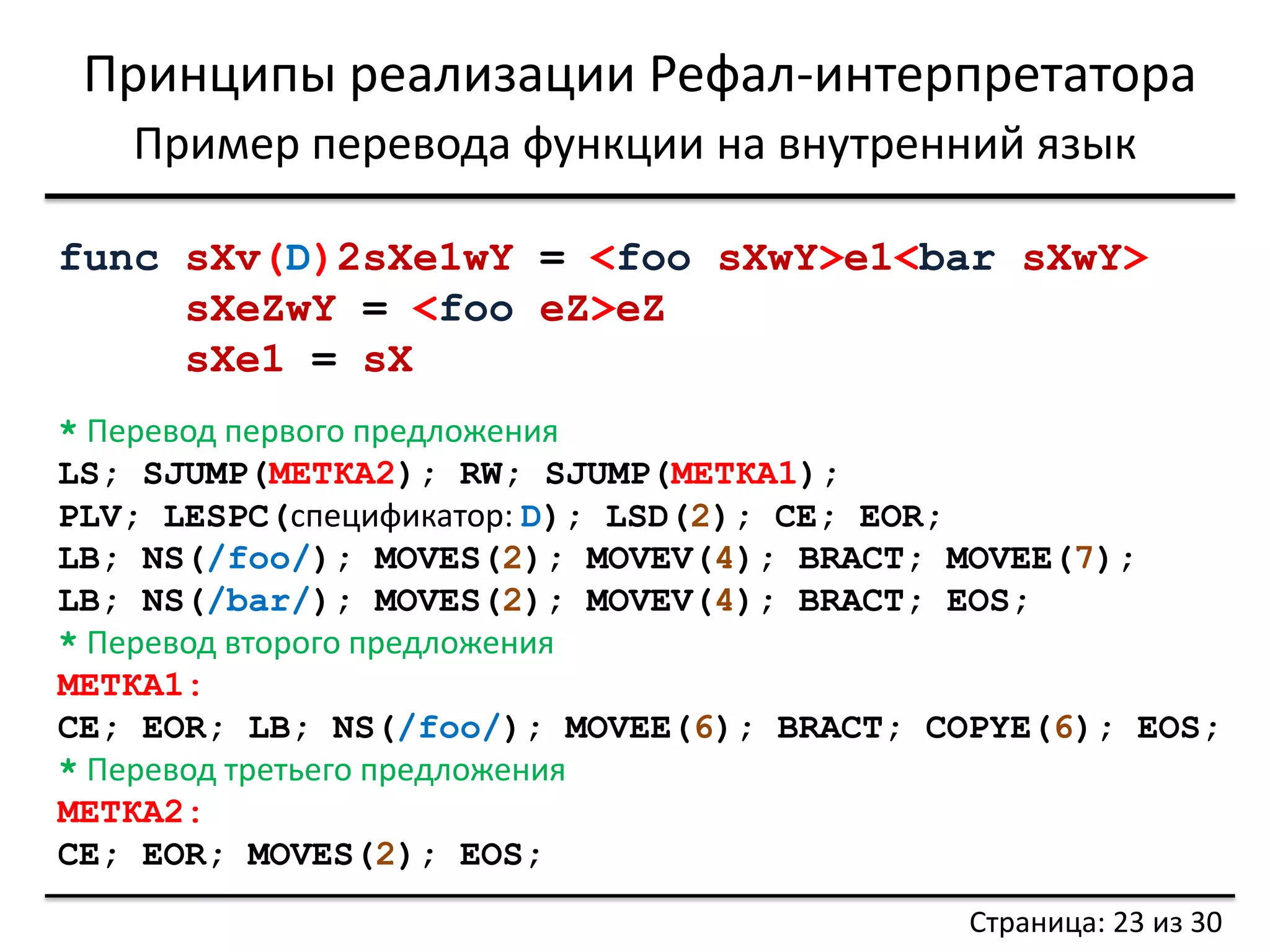 Принципы реализации Рефал-интерпретатора 
Страница: 23 из 30 
Пример перевода функции на внутренний язык 
func sXv(D)2sXe1wY = <foo sXwY>e1<bar sXwY> 
sXeZwY = <foo eZ>eZ 
sXe1 = sX 
* Перевод первого предложения 
LS; SJUMP(МЕТКА2); RW; SJUMP(МЕТКА1); 
PLV; LESPC(спецификатор: D); LSD(2); CE; EOR; 
LB; NS(/foo/); MOVES(2); MOVEV(4); BRACT; MOVEE(7); 
LB; NS(/bar/); MOVES(2); MOVEV(4); BRACT; EOS; 
* Перевод второго предложения 
МЕТКА1: 
CE; EOR; LB; NS(/foo/); MOVEE(6); BRACT; COPYE(6); EOS; 
* Перевод третьего предложения 
МЕТКА2: 
CE; EOR; MOVES(2); EOS;  