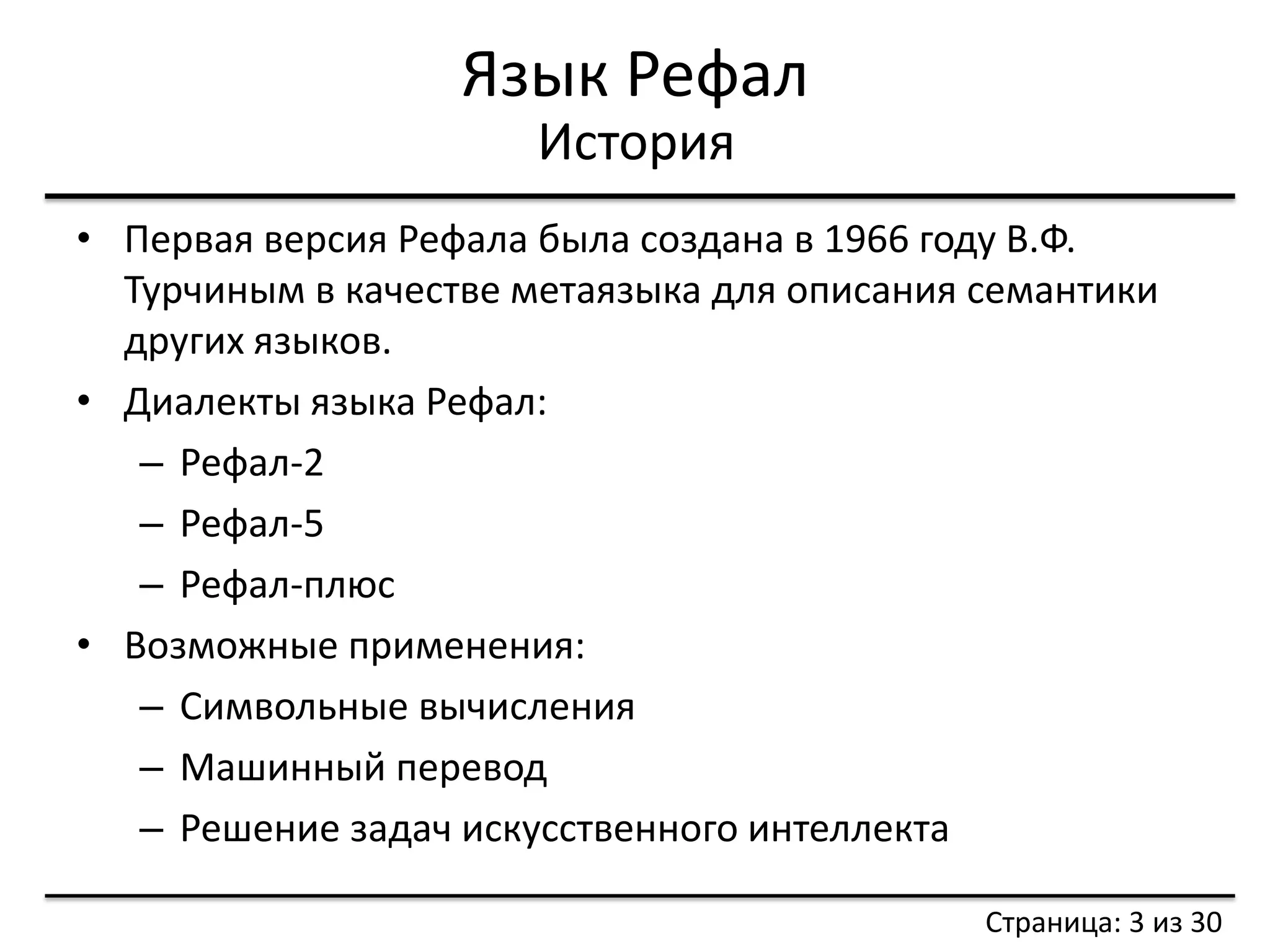 Язык Рефал 
•Первая версия Рефала была создана в 1966 году В.Ф. Турчиным в качестве метаязыка для описания семантики других языков. 
•Диалекты языка Рефал: 
–Рефал-2 
–Рефал-5 
–Рефал-плюс 
•Возможные применения: 
–Символьные вычисления 
–Машинный перевод 
–Решение задач искусственного интеллекта 
История 
Страница: 3 из 30  