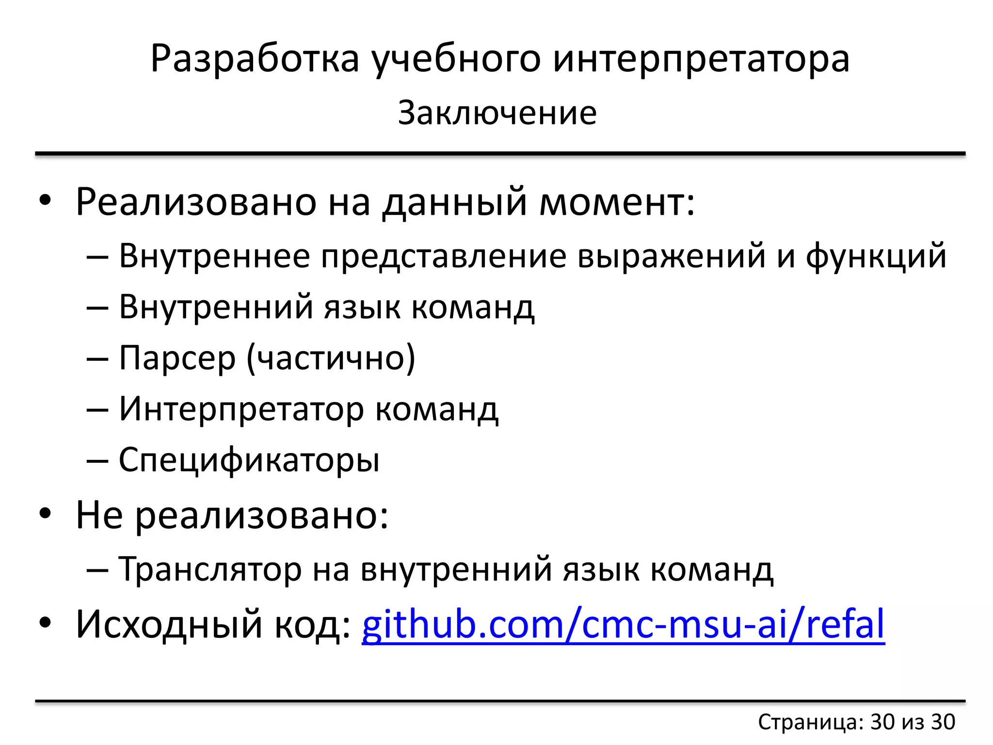 Разработка учебного интерпретатора 
Заключение 
Страница: 30 из 30 
•Реализовано на данный момент: 
–Внутреннее представление выражений и функций 
–Внутренний язык команд 
–Парсер (частично) 
–Интерпретатор команд 
–Спецификаторы 
•Не реализовано: 
–Транслятор на внутренний язык команд 
•Исходный код: github.com/cmc-msu-ai/refal 
