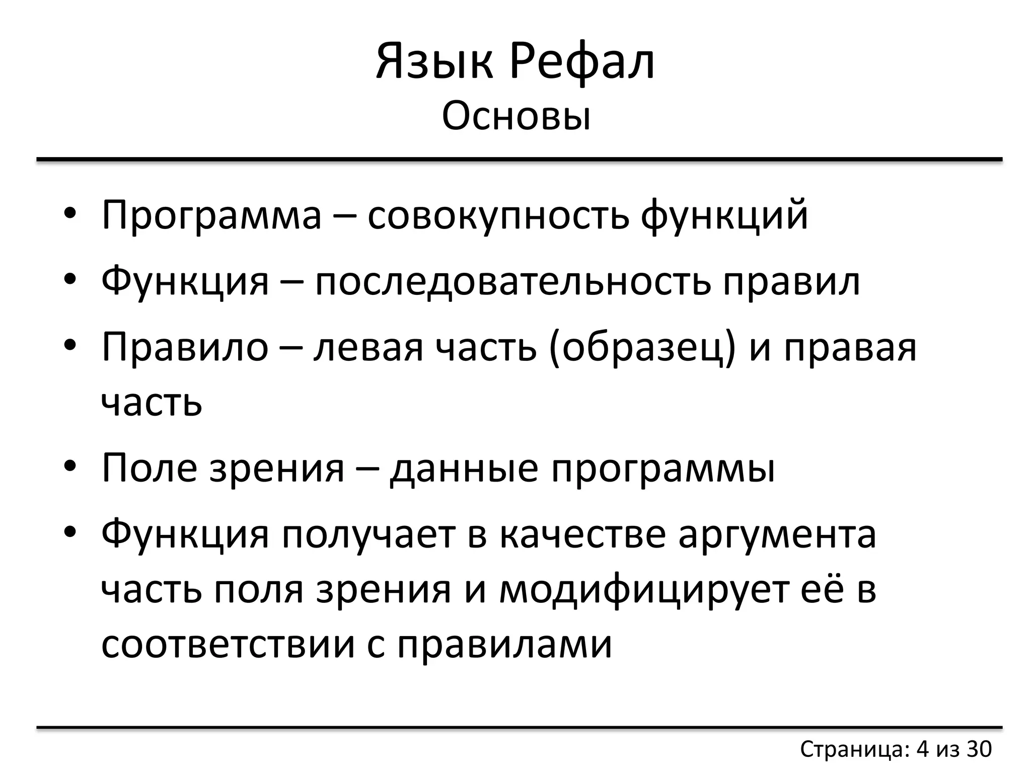 Язык Рефал 
•Программа – совокупность функций 
•Функция – последовательность правил 
•Правило – левая часть (образец) и правая часть 
•Поле зрения – данные программы 
•Функция получает в качестве аргумента часть поля зрения и модифицирует её в соответствии с правилами 
Основы 
Страница: 4 из 30  