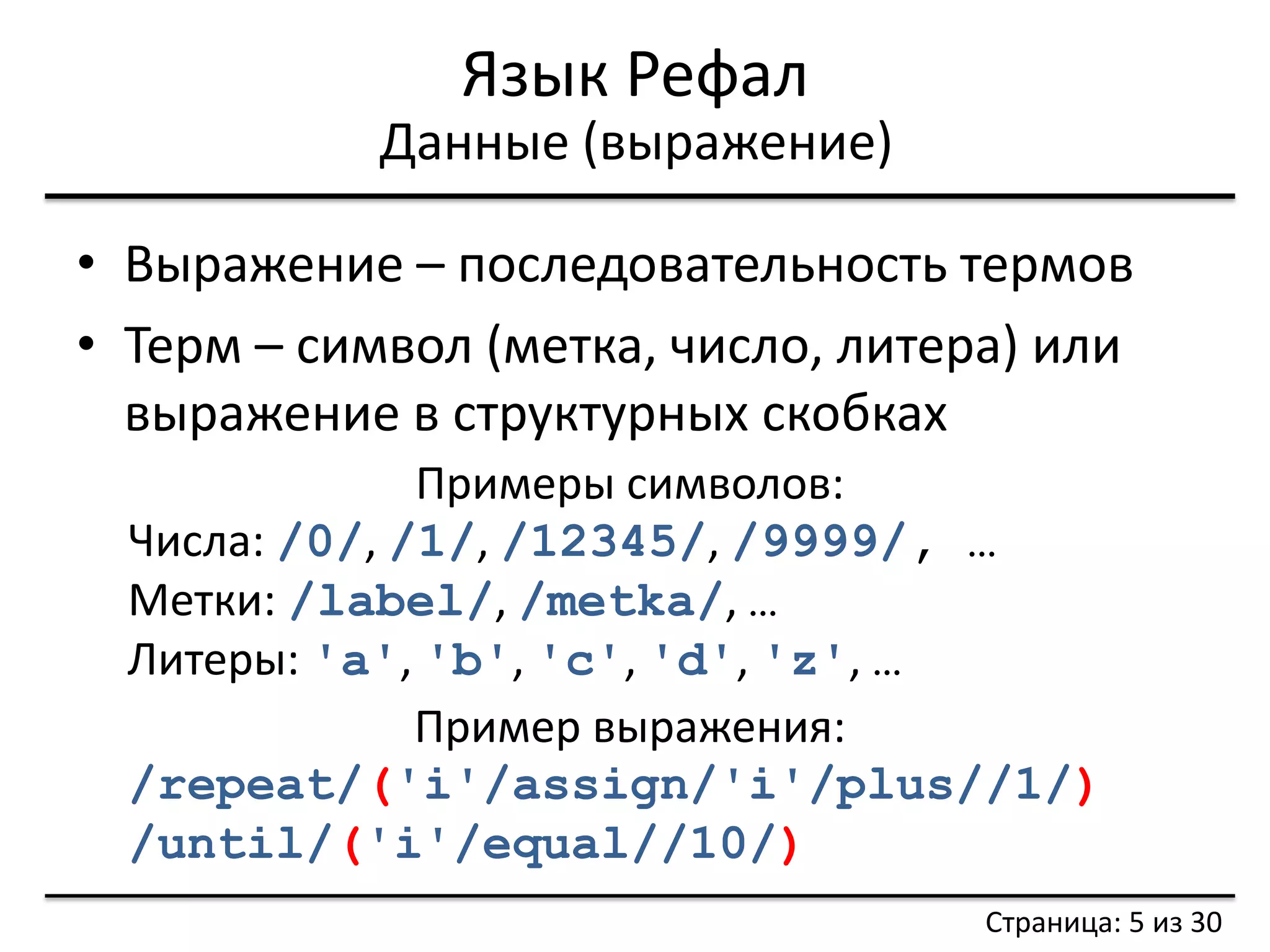 Язык Рефал 
•Выражение – последовательность термов 
•Терм – символ (метка, число, литера) или выражение в структурных скобках 
Данные (выражение) 
Примеры символов: 
Числа: /0/, /1/, /12345/, /9999/, … 
Метки: /label/, /metka/, … 
Литеры: 'a', 'b', 'c', 'd', 'z', … 
Пример выражения: 
/repeat/('i'/assign/'i'/plus//1/) 
/until/('i'/equal//10/) 
Страница: 5 из 30  