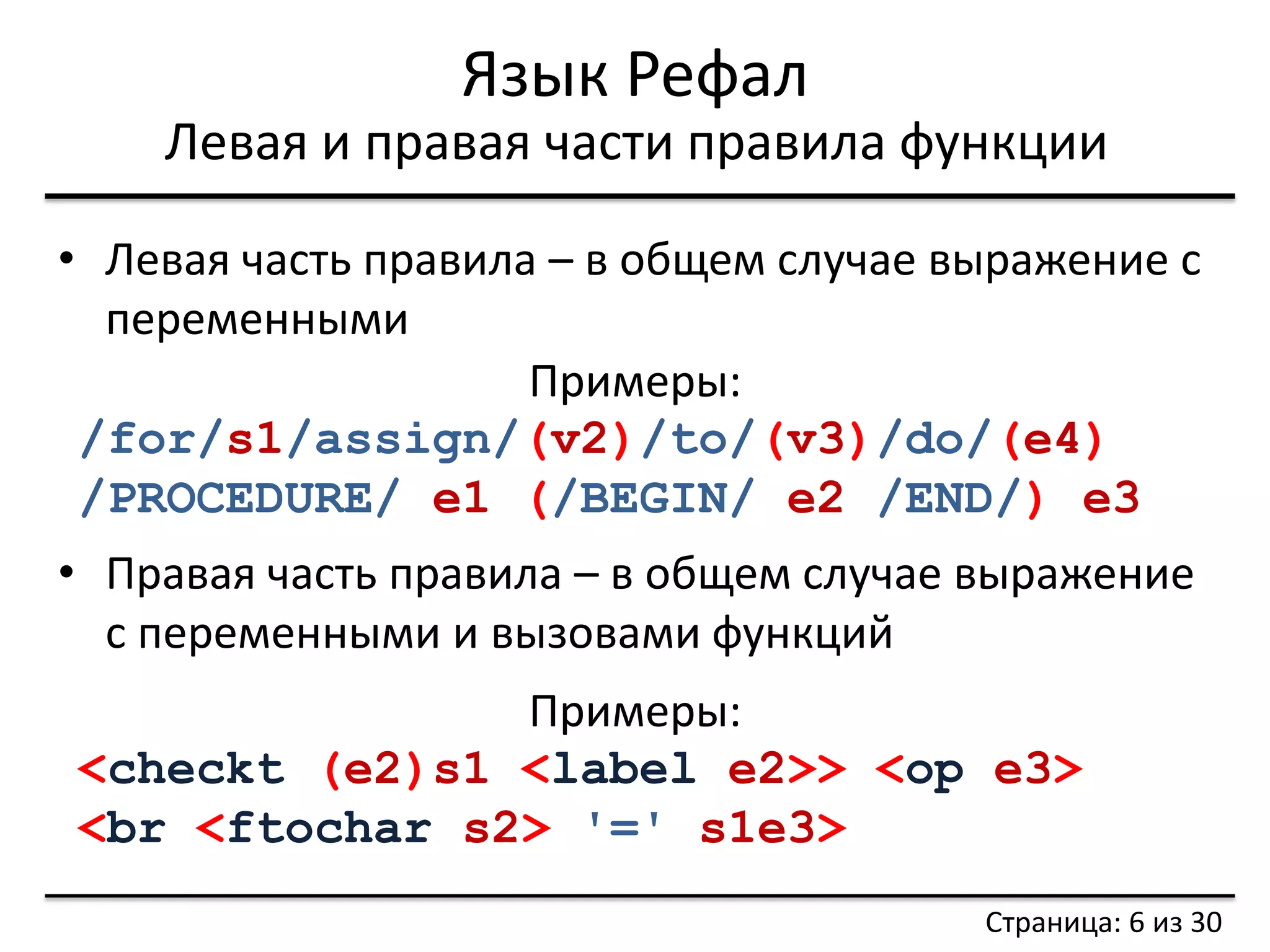 Язык Рефал 
Левая и правая части правила функции 
•Левая часть правила – в общем случае выражение с переменными 
•Правая часть правила – в общем случае выражение с переменными и вызовами функций 
Примеры: /for/s1/assign/(v2)/to/(v3)/do/(e4) /PROCEDURE/ e1 (/BEGIN/ e2 /END/) e3 
Примеры: 
<checkt (e2)s1 <label e2>> <op e3> 
<br <ftochar s2> '=' s1e3> 
Страница: 6 из 30  