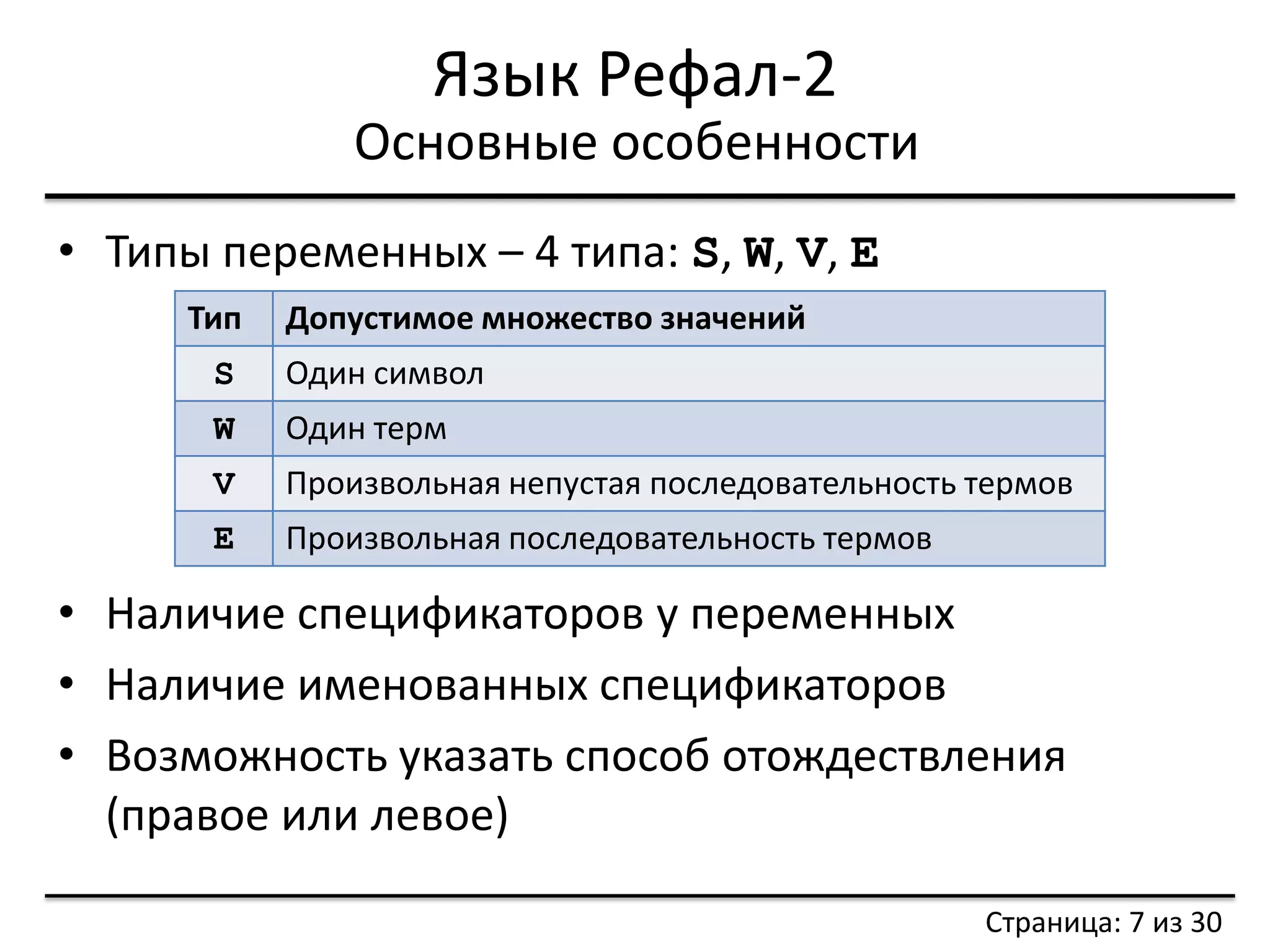 Язык Рефал-2 
•Типы переменных – 4 типа: S, W, V, E 
Основные особенности 
Страница: 7 из 30 
Тип 
Допустимое множество значений 
S 
Один символ 
W 
Один терм 
V 
Произвольная непустая последовательность термов 
E 
Произвольная последовательность термов 
•Наличие спецификаторов у переменных 
•Наличие именованных спецификаторов 
•Возможность указать способ отождествления (правое или левое)  