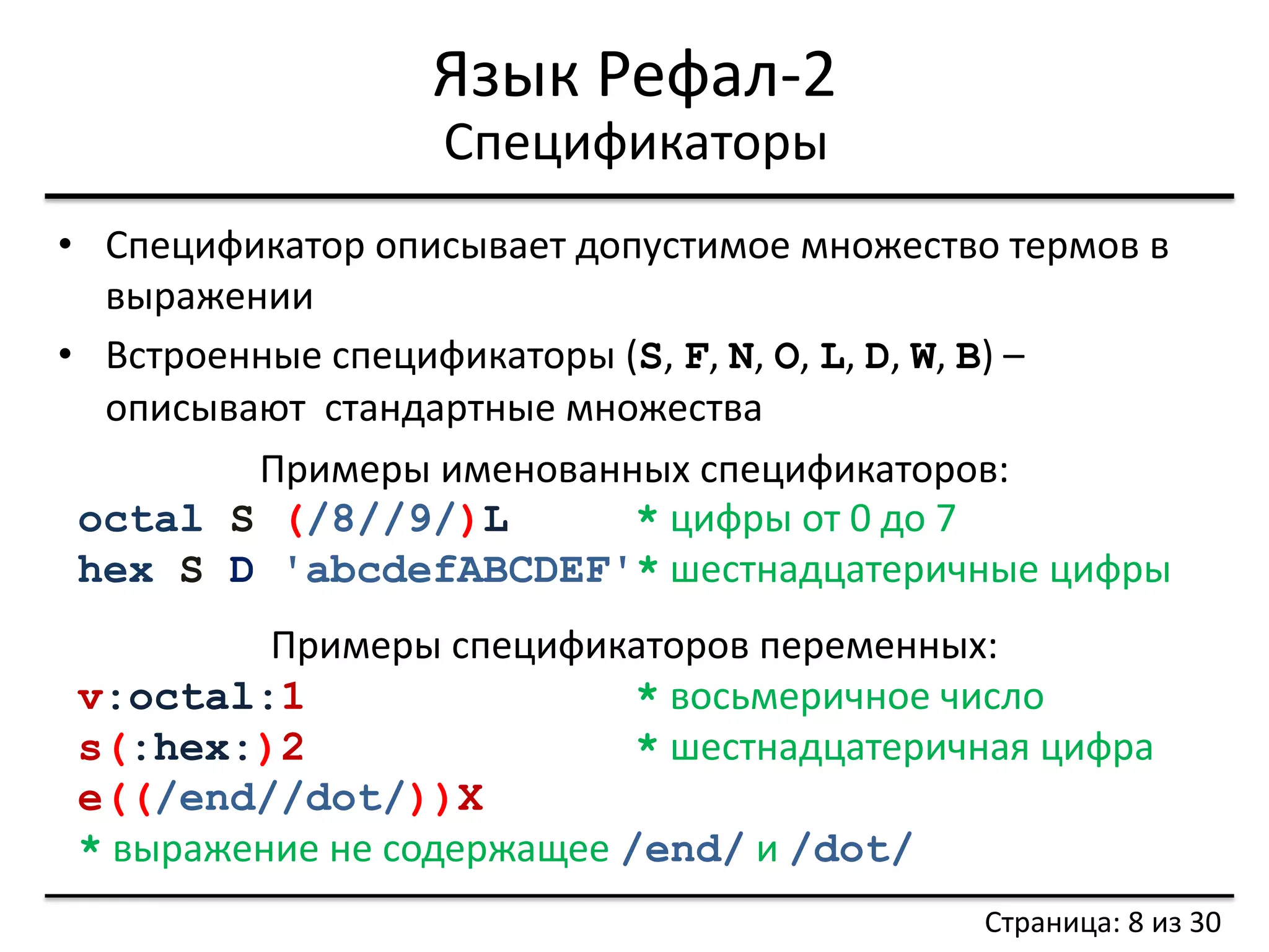 Язык Рефал-2 
•Спецификатор описывает допустимое множество термов в выражении 
•Встроенные спецификаторы (S, F, N, O, L, D, W, B) – описывают стандартные множества 
Спецификаторы 
Примеры именованных спецификаторов: octal S (/8//9/)L * цифры от 0 до 7 hex S D 'abcdefABCDEF'* шестнадцатеричные цифры Примеры спецификаторов переменных: v:octal:1 * восьмеричное число s(:hex:)2 * шестнадцатеричная цифра e((/end//dot/))X * выражение не содержащее /end/ и /dot/ 
Страница: 8 из 30  