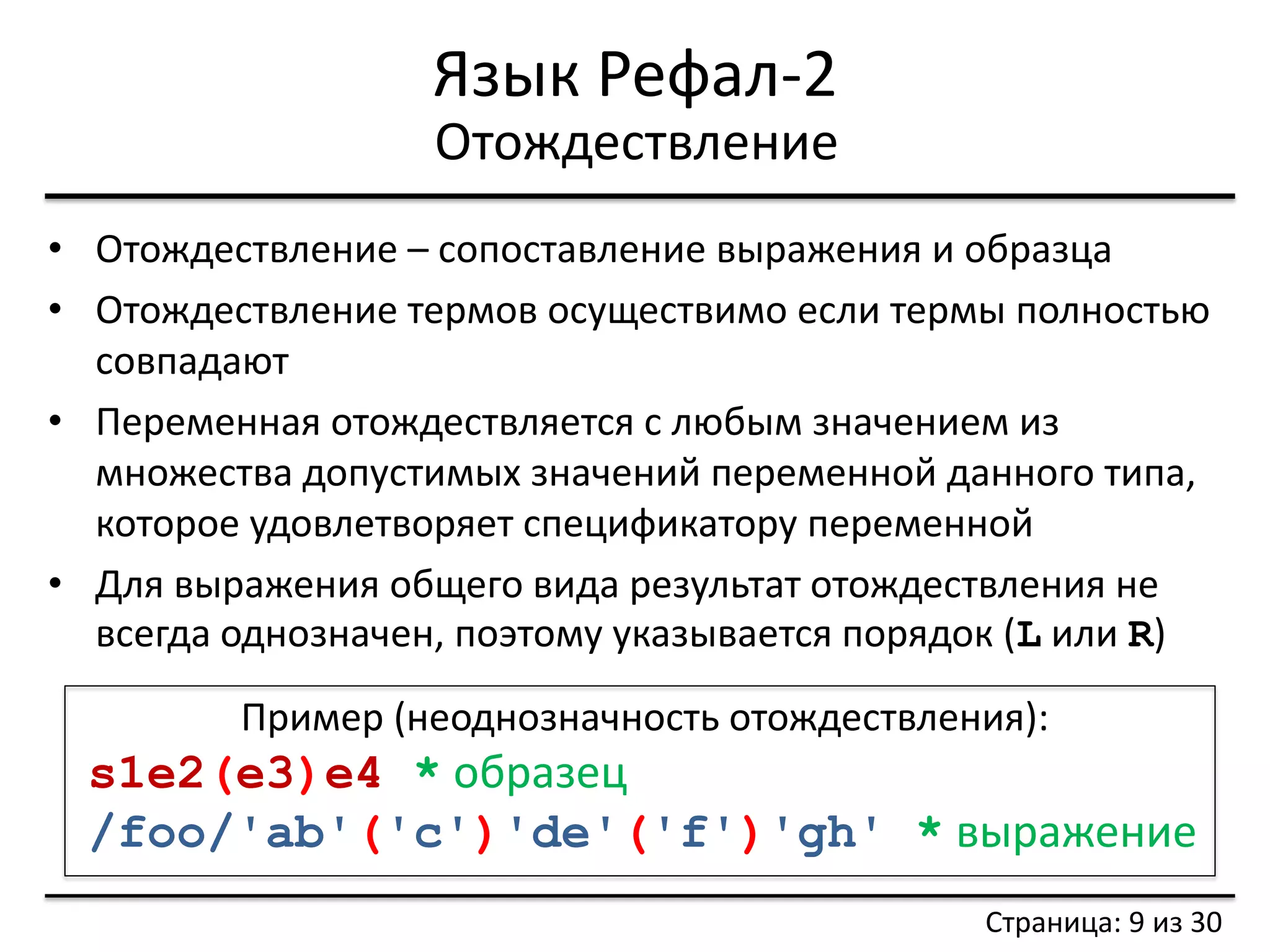Язык Рефал-2 
•Отождествление – сопоставление выражения и образца 
•Отождествление термов осуществимо если термы полностью совпадают 
•Переменная отождествляется с любым значением из множества допустимых значений переменной данного типа, которое удовлетворяет спецификатору переменной 
•Для выражения общего вида результат отождествления не всегда однозначен, поэтому указывается порядок (L или R) 
Отождествление 
Страница: 9 из 30 
Пример (неоднозначность отождествления): 
s1e2(e3)e4 * образец 
/foo/'ab'('c')'de'('f')'gh' * выражение  