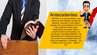 Antecedentes
“REFAM” es un estudio Bíblico, para
facilitar el entendimiento del plan de
salvación, expuesto en las casas y
hogares. Es una recopilación de lo que
todo creyente necesita saber
básicamente para ganar almas y
cumplir la labor encomendada, con
una técnica o estrategia diferente. Fue
desarrollado por la necesidad general
que existe en la actualidad dentro del
campo evangelístico y ministerial. A la
verdad la mies es mucha Mateo 9:
35ª.
 