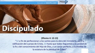 Escuela de DISCIPULADO
(Efesios 4: 12-13)
“12 a fin de perfeccionar a los santos para la obra del ministerio, para la
edificación del cuerpo de Cristo, 13 hasta que todos lleguemos a la unidad de
la fe y del conocimiento del Hijo de Dios, a un varón perfecto, a la medida de
la estatura de la plenitud de Cristo”
 