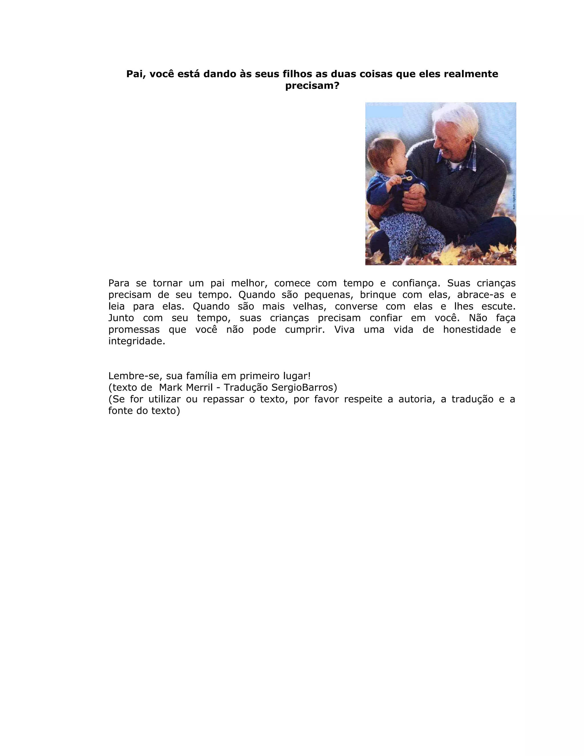 Pai, você está dando às seus filhos as duas coisas que eles realmente
precisam?
Para se tornar um pai melhor, comece com tempo e confiança. Suas crianças
precisam de seu tempo. Quando são pequenas, brinque com elas, abrace-as e
leia para elas. Quando são mais velhas, converse com elas e lhes escute.
Junto com seu tempo, suas crianças precisam confiar em você. Não faça
promessas que você não pode cumprir. Viva uma vida de honestidade e
integridade.
Lembre-se, sua família em primeiro lugar!
(texto de Mark Merril - Tradução SergioBarros)
(Se for utilizar ou repassar o texto, por favor respeite a autoria, a tradução e a
fonte do texto)