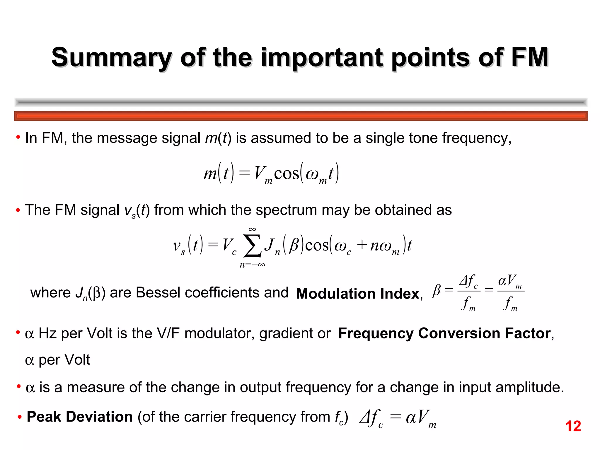 Summary of the important points of FM In FM, the message signal  m ( t ) is assumed to be a single tone frequency,  The FM signal  v s ( t ) from which the spectrum may be obtained as where  J n (  ) are Bessel coefficients and Modulation Index ,     Hz per Volt is the V/F modulator, gradient or Frequency Conversion Factor ,     per Volt    is a measure of the change in output frequency for a change in input amplitude. Peak Deviation  (of the carrier frequency from  f c ) 12 